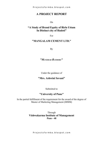Projectsformba.blospot.com


                     A PROJECT REPORT

                                    On

           “A Study of Brand Equity of Birla Uttam
                  In Distinct city of Hadoti”
                                    For

                "MANGALAM CEMENT LTD."

                                    By



                         "MANOHAR RATHORE"



                          Under the guidance of

                       "Mrs. Ashwini Sovani"


                               Submitted to

                        "University of Pune"
In the partial fulfillment of the requirement for the award of the degree of
                 Master of Marketing Management (MMM)



                                 Through
             Vishwakarma Institute of Management
                                Pune - 48




                 Projectsformba.blospot.com
 