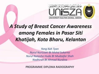 A Study of Breast Cancer Awareness
among Females in Pasar Siti
Khatijah, Kota Bharu, Kelantan
Yong Kah Tyan
Nurul Nurizzati Bt Mohd Sukarno
Nurul Natasha Huda Bt Mudzafar Shah
Nadhirah Bt Ahmad Nurdina
PROGRAMME DIPLOMA RADIOGRAPHY

 