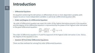 Introduction
› Differential Equation:
An equation containing the derivatives or differentials of one or more dependent variables with
respect to one or more independent variables is said to be a differential equation (DE).
› Order and Degree of a Differential Equation:
By order of differential equation we mean the order of the highest derivative present in the equation
and the degree of the differential equation is represented by the power of the highest order derivative
in the given differential equation:
𝑑4𝑦
𝑑𝑥4 +
𝑑2𝑦
𝑑𝑥2
2
− 3
𝑑𝑦
𝑑𝑥
+ 𝑦 = 0,
The order of differentia equation is 4 and the exponent of the highest order derivative is one. Hence,
the degree of this equation is one.
› Solution Of First Order Differential Equations:
There are few methods for solving first order Differential Equations.
 