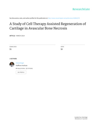 See	discussions,	stats,	and	author	profiles	for	this	publication	at:	http://www.researchgate.net/publication/260862479
A	Study	of	Cell	Therapy	Assisted	Regeneration	of
Cartilage	in	Avascular	Bone	Necrosis
ARTICLE	·	MARCH	2014
DOWNLOADS
55
VIEWS
50
1	AUTHOR:
Vishal	Wagh
Haffkine	Institute
4	PUBLICATIONS			2	CITATIONS			
SEE	PROFILE
Available	from:	Vishal	Wagh
Retrieved	on:	27	June	2015
 