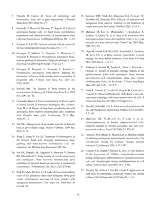 7. Ohgushi H, Caplan AI. Stem cell technology and
bioceramics: from cell to gene engineering. J Biomed
MaterRes1999;48(6):913-27.
8. Kotobuki N, Hirose M, Takakura Y, Ohgushi H. Cultured
autologous human cells for hard tissue regeneration:
preparation and characterization of mesenchymal stem
cellsfrombonemarrow.ArtifOrgans2004Jan;28(1):33-9
9. Prockop, D.J. (1997). Marrow stromal cells as stem cells
fornon-hematopoietictissues.Science276,71–74
10. Hernigou P, Mathieu G, Poignard A, Manicom O,
Beaujean F, Rouard H. Percutaneous autologous bone-
marrow grafting for nonunions. Surgical technique. J Bone
JointSurgAm2006Sep;88Suppl1(Pt2)322-7.
11. Hernigou P, Poignard A, Beaujean F, Rouard H.
Percutaneous autologous bone-marrow grafting for
nonunions. Influence of the number and concentration of
progenitor cells. J Bone Joint Surg Am. 2005 Jul;
87(7):1430–7.
12. Burwell RG. The function of bone marrow in the
incorporation of a bone graft. Clin Orthop Relat Res. 1985
Nov;200:125–41.
13. Fernandez-Bances I, Perez-Basterrechea M, Perez-Lopez
S, Nuñez Batalla D, Fernandez Rodriguez MA, Alvarez-
Viejo M, et al. Repair of long-bone pseudoarthrosis with
autologous bone marrow mononuclear cells combined
with allogenic bone graft. Cytotherapy. 2013 May;
15(5):571–7.
14. Sen RK. Management of avascular necrosis of femoral
head at pre-collapse stage. Indian J Orthop. 2009 Jan;
43(1):6–16.
15. Wang T, Wang W, Yin ZS. Treatment of osteonecrosis of
the femoral head with thorough debridement, bone
grafting and bone-marrow mononuclear cells im-
plantation.EurJOrthopSurgTraumatol.2013Jan.
16. Sen RK, Tripathy SK, Aggarwal S, Marwaha N, Sharma
RR, Khandelwal N. Early results of core decompression
and autologous bone marrow mononuclear cells
instillation in femoral head osteonecrosis: a randomized
controlstudy.JArthroplasty.2012May;27(5):679–86.
17. Park IH, Micic ID, Jeon IH.Astudy of 23 unicameral bone
cysts of the calcaneus: open chip allogeneic bone graft
versus percutaneous injection of bone powder with
autogenous bonemarrow. Foot Ankle Int. 2008 Feb; 29
(2):164–70.
18. Zamzam MM, Abak AA, Bakarman KA, Al-Jassir FF,
Khoshhal KI, Zamzami MM. Efficacy of aspiration and
autogenous bone marrow injection in the treatment of
simplebonecysts.IntOrthop.2009Oct;33(5):1353–8.
19. Marcacci M, Kon E, Moukhachev V, Lavroukov A,
Kutepov S, Quarto R, et al. Stem cells associated with
macroporous bioceramics for long bone repair: 6- to 7-year
outcome of a pilot clinical study. Tissue Eng. 2007 May;
13(5):947–55.
20. Jäger M, Jelinek EM, Wess KM, Scharfstädt A, Jacobson
M, Kevy SV, et al. Bone marrow concentrate: a novel
strategy for bone defect treatment. Curr Stem Cell Res
Ther.2009Jan;4(1):34–43.
21. Wakitani S, Nawata M, Tensho K, Okabe T, Machida H,
Ohgushi H. Repair of articular cartilage defects in the
patello-femoral joint with autologous bone marrow
mesenchymal cell transplantation: three case reports
involving nine defects in five knees. J Tissue Eng Regen
Med.2007Jan–Feb;1(1):74–9.
22. Buda R, Vannini F, Cavallo M, Grigolo B, Cenacchi A,
Giannini S. Osteochondral lesions of the knee: a new one-
step repair technique with bone-marrow-derived cells. J
BoneJointSurgAm.2010Dec;92Suppl2:2–11.
23. Tuan RS, Boland G, Tuli R.Adult mesenchymal stem cells
and cell-based tissue engineering.Arthritis Res Ther 2003;
5:32-45.
24. Mitchell JB, McIntosh K, Zvonic S et al.
Immunophenotype of human adipose-derived cells:
temporal changes in stromal-associated and stem cell-
associatedmarkers.StemCells2006;24:376–85.
25. Dominici M, Le Blanc K, Mueller I, et al. Minimal criteria
for defining multipotent mesenchymal stromal cells. The
International Society for Cellular Therapy position
statement.Cytotherapy2006;8:315-317.
26. Goessler UR, Bugert P, Bieback K, et al. In-vitro analysis
of the expression of TGFbeta -superfamily-members
during chondrogenic differentiation of mesenchymal stem
cells and chondrocytes during dedifferentiation in cell
culture.CellMolBiolLett2005;10:345-362.
27. Tripathy SK, Behera P, Sen RK, Goyal T. Application of
stem cells in orthopaedic conditions: what is the current
evidence?OAOrthopaedics2013May01;1(1):3
45
 