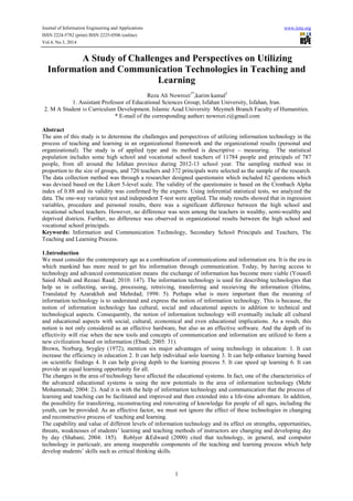 Journal of Information Engineering and Applications www.iiste.org
ISSN 2224-5782 (print) ISSN 2225-0506 (online)
Vol.4, No.3, 2014
1
A Study of Challenges and Perspectives on Utilizing
Information and Communication Technologies in Teaching and
Learning
Reza Ali Nowrozi1*
,karim kamal2
1. Assistant Professor of Educational Sciences Group, Isfahan University, Isfahan, Iran.
2. M A Student in Curriculum Development. Islamic Azad University Meymeh Branch Faculty of Humanities.
* E-mail of the corresponding author: nowrozi.r@gmail.com
Abstract
The aim of this study is to determine the challenges and perspectives of utilizing information technology in the
process of teaching and learning in an organizational framework and the organizational results (personal and
organizational). The study is of applied type and its method is descriptive – measuring. The statistical
population includes some high school and vocational school teachers of 11784 people and principals of 787
people, from all around the Isfahan province during 2012-13 school year. The sampling method was in
proportion to the size of groups, and 720 teachers and 372 principals were selected as the sample of the research.
The data collection method was through a researcher designed questionaire which included 62 questions which
was devised based on the Likert 5-level scale. The validity of the questionaire is based on the Cronbach Alpha
index of 0.88 and its validity was confirmed by the experts. Using inferential statistical tests, we analyzed the
data. The one-way variance test and independent T-test were applied. The study results showed that in ingression
variables, procedure and personal results, there was a significant difference between the high school and
vocational school teachers. However, no difference was seen among the teachers in wealthy, semi-wealthy and
deprived districts. Further, no difference was observed in organizational results between the high school and
vocational school principals.
Keywords: Information and Communication Technology, Secondary School Principals and Teachers, The
Teaching and Learning Process.
1.Introduction
We must consider the contemporary age as a combination of communications and information era. It is the era in
which mankind has more need to get his information through communication. Today, by having access to
technology and advanced communication means the exchange of information has become more viable (Yousofi
Saied Abadi and Rezaei Raad; 2010: 147). The information technology is used for describing technologies that
help us in collecting, saving, processing, retreiving, transferring and receieving the information (Holms,
Translated by Azarakhsh and Mehrdad; 1998: 5). Perhaps what is more important than the meaning of
information technology is to understand and express the notion of information technology. This is because, the
notion of information technology has cultural, social and educational aspects in addition to technical and
technological aspects. Consequently, the notion of information technology will eventually include all cultural
and educational aspects with social, cultural, economical and even educational implications. As a result, this
notion is not only considered as an effective hardware, but also as an effective software. And the depth of its
effectivity will rise when the new tools and concepts of communication and information are utilized to form a
new civilization based on information (Ebadi; 2005: 31).
Brown, Norburg, Srygley (1972); mention six major advantages of using technology in education: 1. It can
increase the efficiency in education 2. It can help individual solo learning 3. It can help enhance learning based
on scientific findings 4. It can help giving depth to the learning process 5. It can speed up learning 6. It can
provide an equal learning opportunity for all.
The changes in the area of technology have affected the educational systems. In fact, one of the characteristics of
the advanced educational systems is using the new potentials in the area of information technology (Mehr
Mohammadi; 2004: 2). And it is with the help of information technology and communication that the process of
learning and teaching can be facilitated and improved and then extended into a life-time adventure. In addition,
the possibility for transferring, reconstructing and renovating of knowledge for people of all ages, including the
youth, can be provided. As an effective factor, we must not ignore the effect of these technologies in changing
and reconstructive process of teaching and learning.
The capability and value of different levels of information technology and its effect on strengths, opportunities,
threats, weaknesses of students’ learning and teaching methods of instructors are changing and developing day
by day (Shabani; 2004: 185). Roblyer &Edward (2000) cited that technology, in general, and computer
technology in particualr, are among inseperable components of the teaching and learning process which help
develop students’ skills such as critical thinking skills.
 