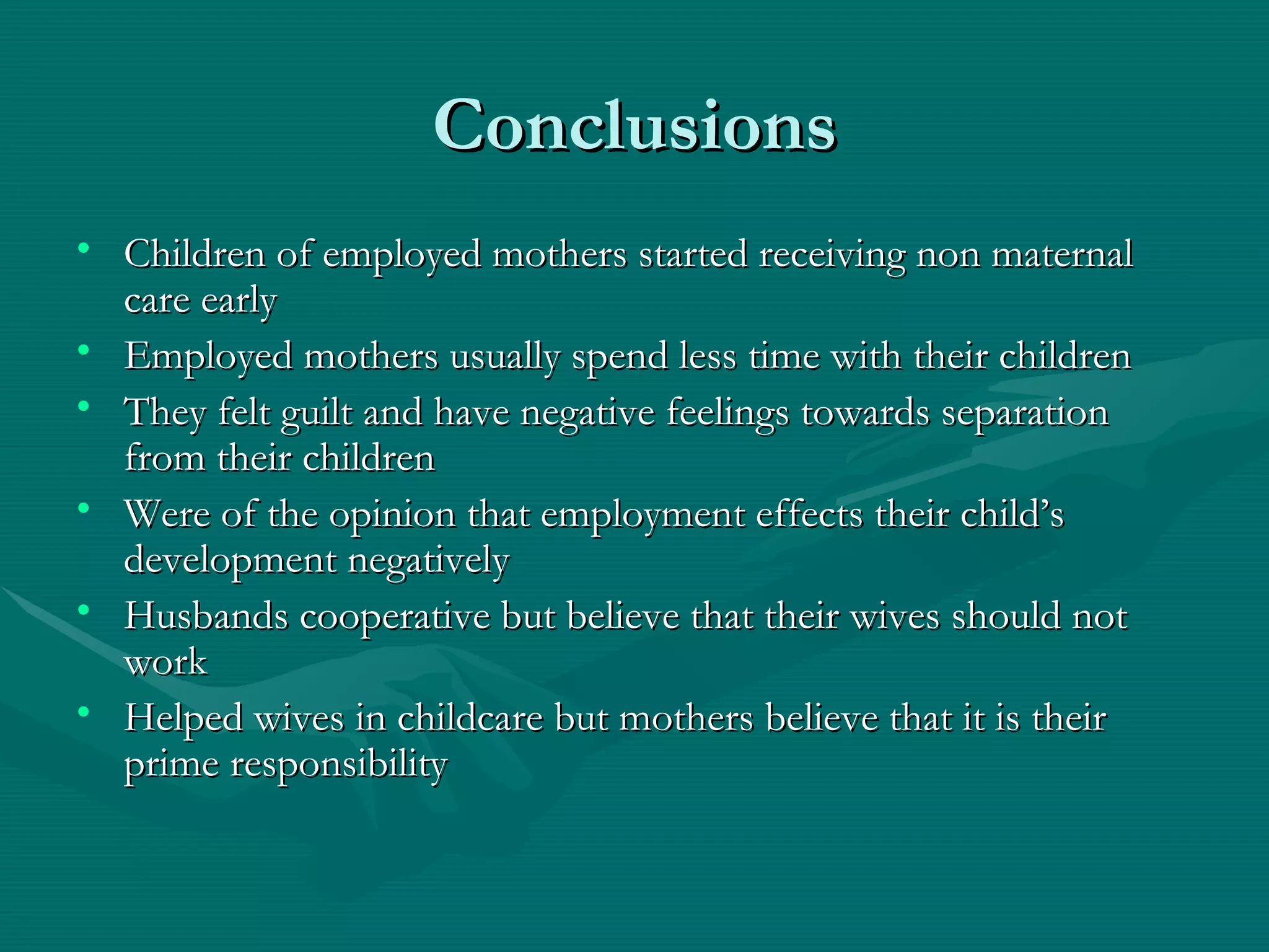 Conclusions Children of employed mothers started receiving non maternal care early Employed mothers usually spend less time with their children They felt guilt and have negative feelings towards separation from their children Were of the opinion that employment effects their child’s development negatively Husbands cooperative but believe that their wives should not work Helped wives in childcare but mothers believe that it is their prime responsibility 