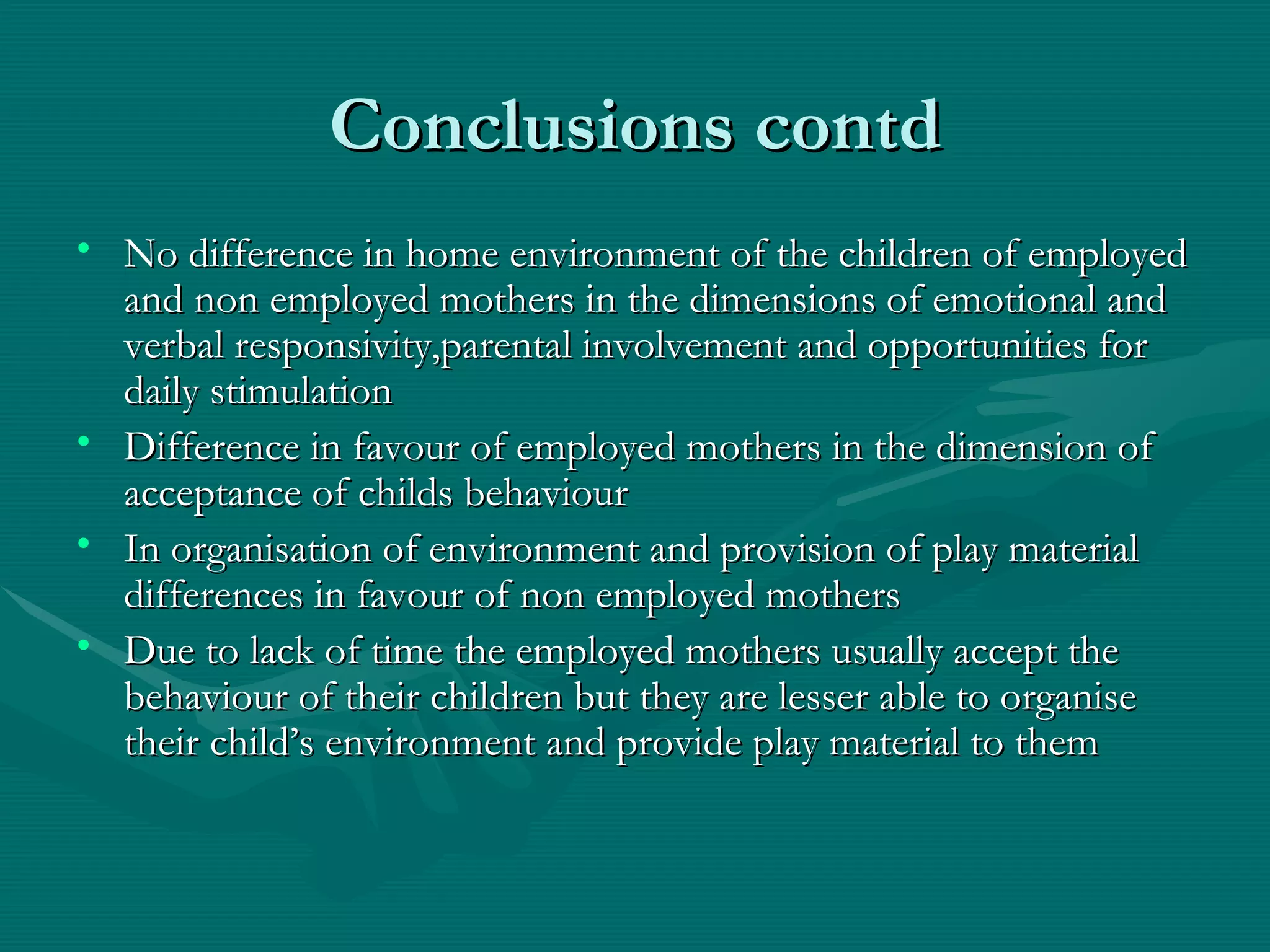 Conclusions contd No difference in home environment of the children of employed and non employed mothers in the dimensions of emotional and verbal responsivity,parental involvement and opportunities for daily stimulation Difference in favour of employed mothers in the dimension of acceptance of childs behaviour In organisation of environment and provision of play material differences in favour of non employed mothers Due to lack of time the employed mothers usually accept the behaviour of their children but they are lesser able to organise their child’s environment and provide play material to them 