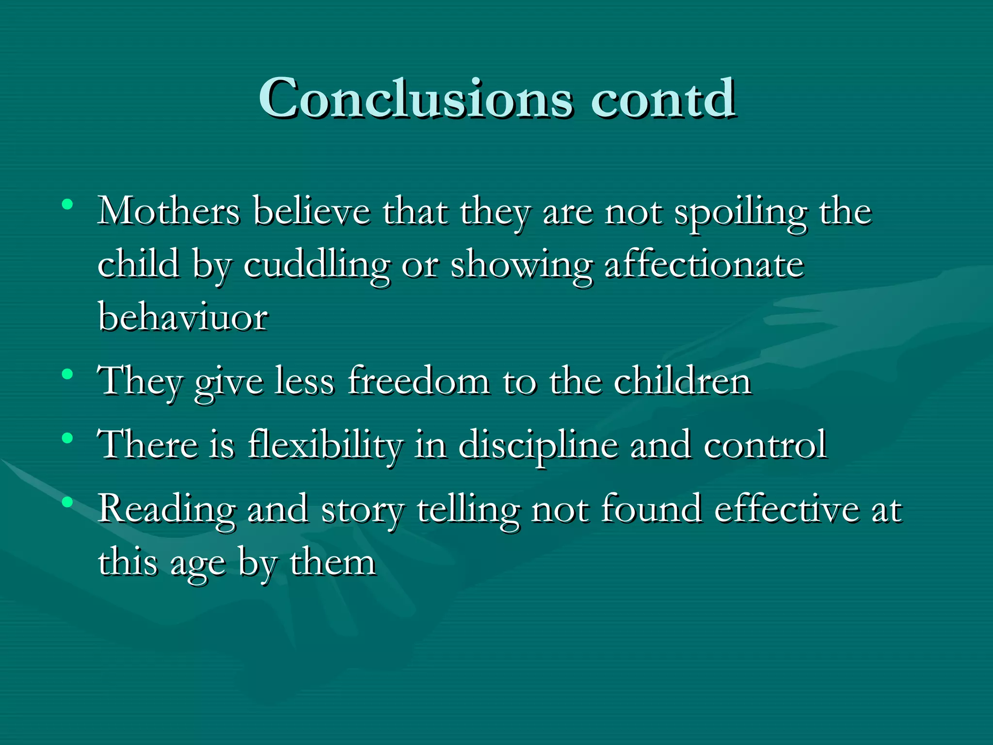 Conclusions contd Mothers believe that they are not spoiling the child by cuddling or showing affectionate behaviuor They give less freedom to the children There is flexibility in discipline and control Reading and story telling not found effective at this age by them 