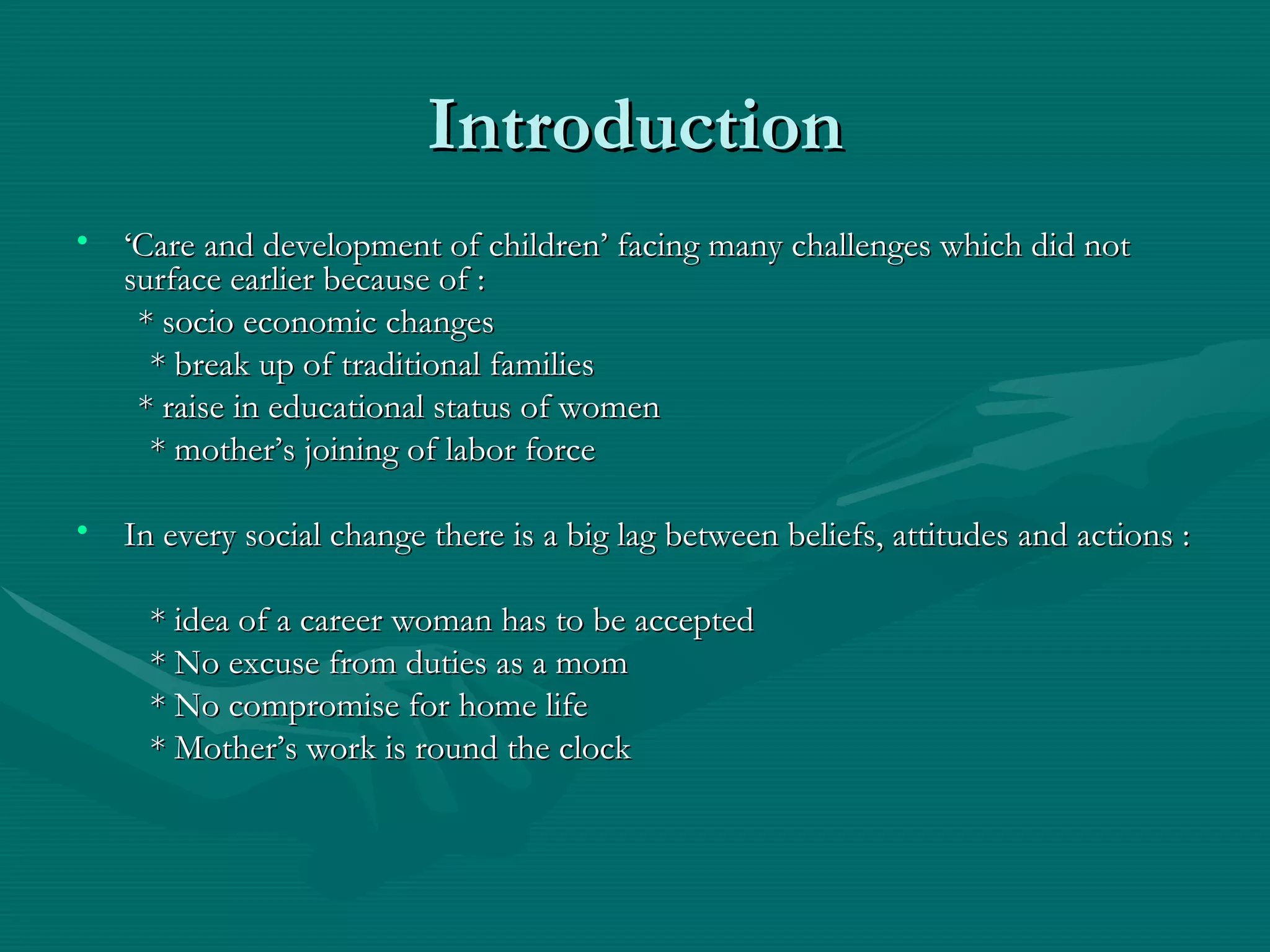 Introduction ‘ Care and development of children’ facing many challenges which did not surface earlier because of : * socio economic changes   * break up of traditional families * raise in educational status of women   * mother’s joining of labor force In every social change there is a big lag between beliefs, attitudes and actions :   * idea of a career woman has to be accepted   * No excuse from duties as a mom    * No compromise for home life   * Mother’s work is round the clock 