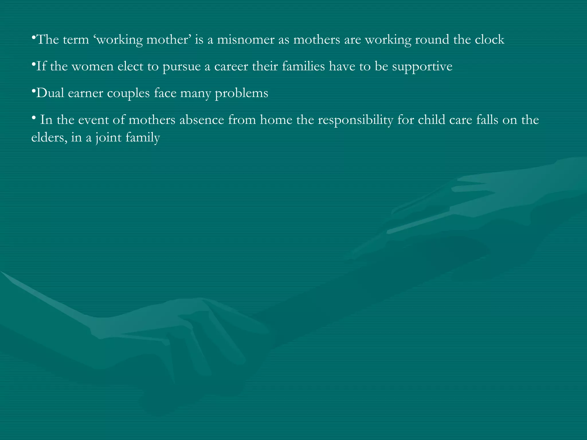 The term ‘working mother’ is a misnomer as mothers are working round the clock If the women elect to pursue a career their families have to be supportive Dual earner couples face many problems  In the event of mothers absence from home the responsibility for child care falls on the elders, in a joint family 