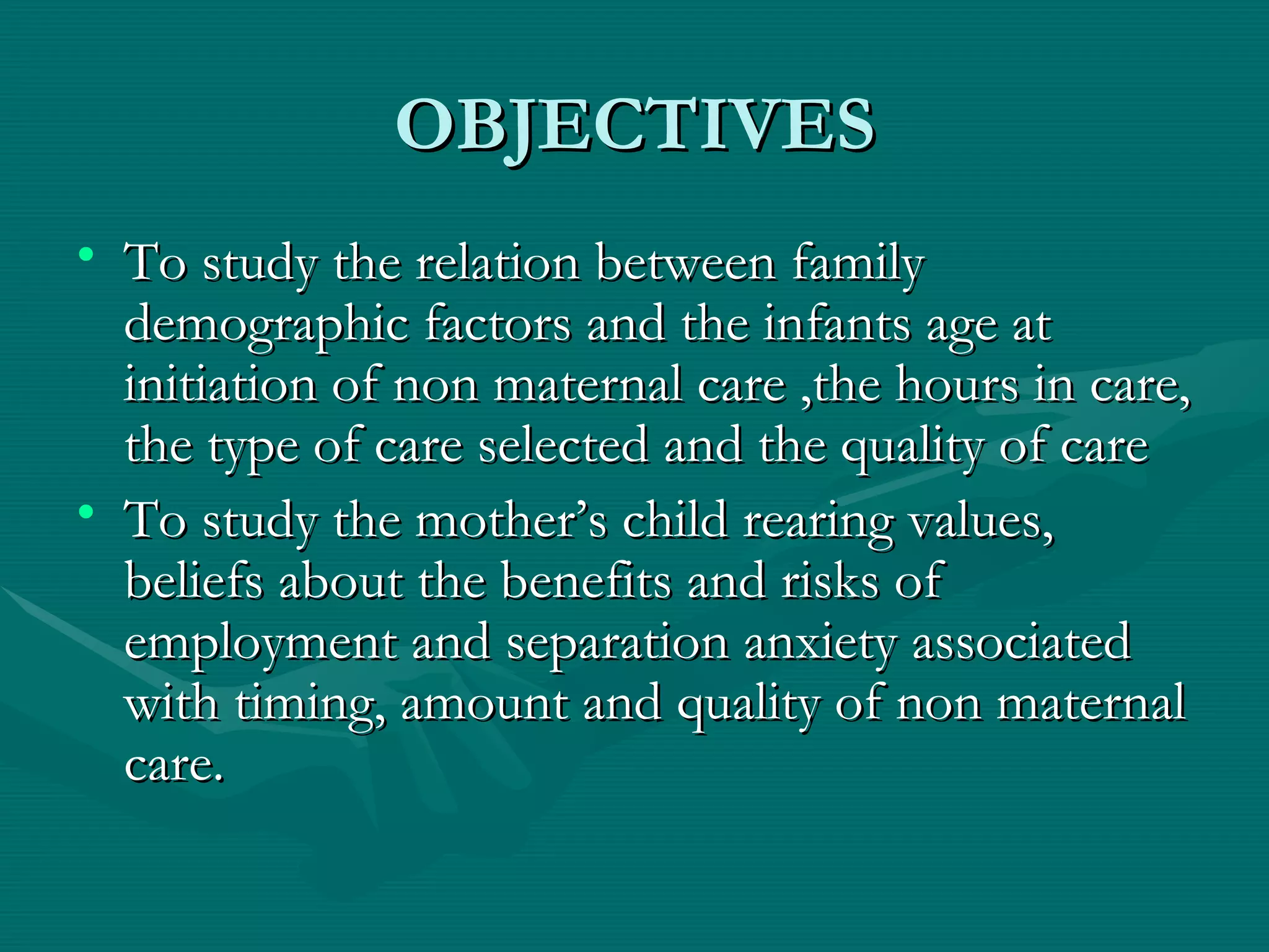 OBJECTIVES To study the relation between family demographic factors and the infants age at initiation of non maternal care ,the hours in care, the type of care selected and the quality of care To study the mother’s child rearing values, beliefs about the benefits and risks of employment and separation anxiety associated with timing, amount and quality of non maternal care. 