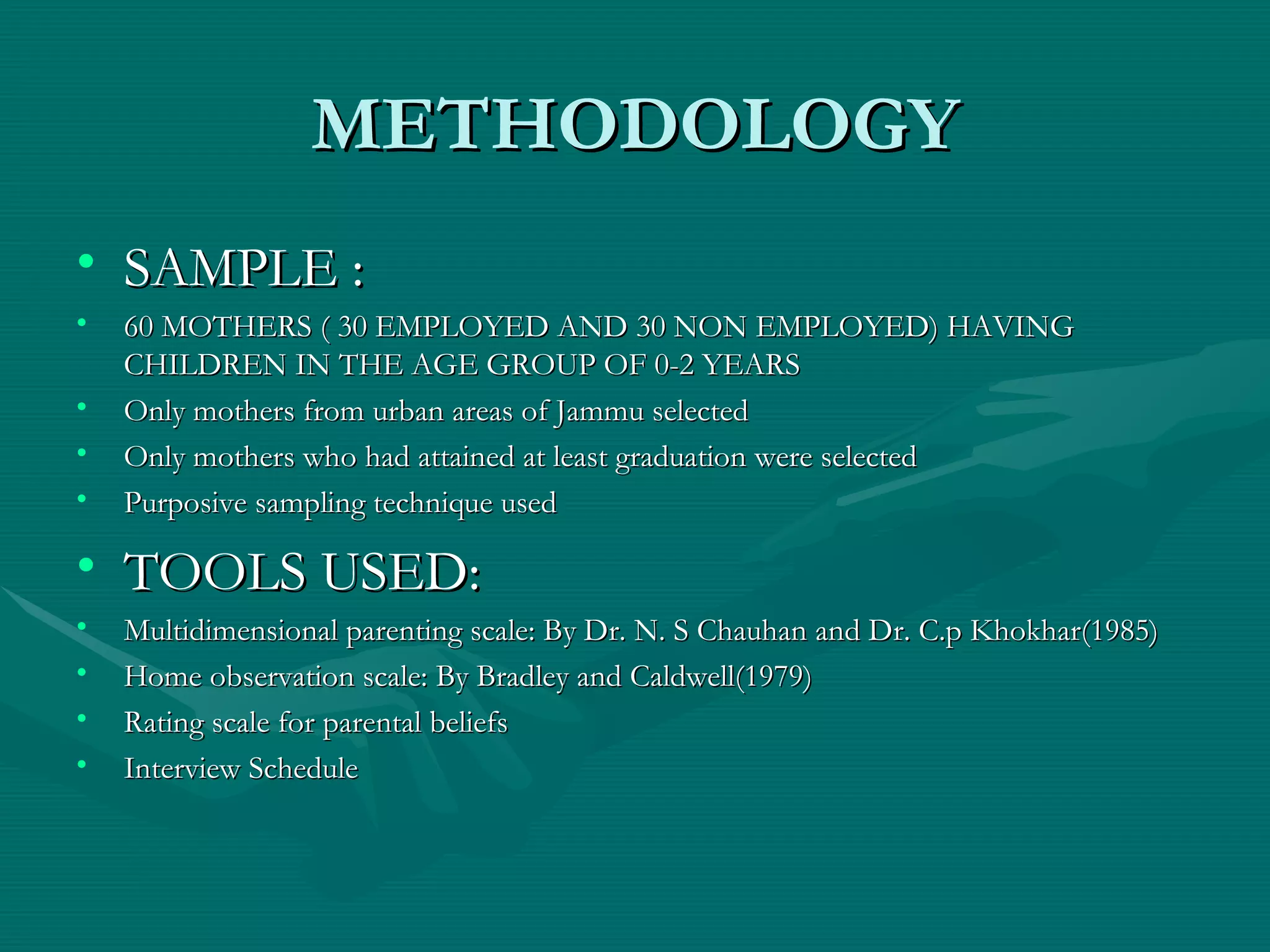 METHODOLOGY SAMPLE : 60 MOTHERS ( 30 EMPLOYED AND 30 NON EMPLOYED) HAVING CHILDREN IN THE AGE GROUP OF 0-2 YEARS Only mothers from urban areas of Jammu selected Only mothers who had attained at least graduation were selected Purposive sampling technique used TOOLS USED: Multidimensional parenting scale: By Dr. N. S Chauhan and Dr. C.p Khokhar(1985) Home observation scale: By Bradley and Caldwell(1979) Rating scale for parental beliefs Interview Schedule 