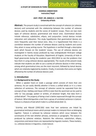 1
A STUDY OF COHESION IN THIRD-YEAR COLLEGE STUDENTS' ESSAYS
HAWRAA JABBAR RAHI
Instructor/ Najaf
ASST. PROF. DR. ABBAS H. J. SULTAN
University of Kufa
Abstract. The present study is concerned with the concept of cohesion (or cohesive
devices) and connected with the relationship between the number of cohesive
devices used by students and the scores of students' essays. There are two main
types of cohesive devices; grammatical and lexical ones. Grammatical devices
include reference, substitution, ellipsis, and conjunction. Lexical devices include
reiteration and collocation. This study hypothesizes that grammatical devices are
more frequently used than lexical ones. Also, it is hypothesized that there is a
correlation between the number of cohesive devices used by students and scores
they attain in essay writing course. The hypothesis is verified through a descriptive
ork hi h fo uses o the stude ts essa s. The use of cohesive devices are
investigated in twenty essays produced by Iraqi undergraduate third-year college
students at the Faculty of Education, Department of English, University of Kufa in
Najaf governorate during the academic year 2013-2014 to see the problems that
face them in using cohesive devices appropriately. The results of the present study
indicate that students are able to use a variety of cohesive devices in their writing,
among which grammatical ones are the most recurrent, followed by lexical devices
which are relatively neglected by students. Finally, it concludes that scores are highly
affected by the number of cohesive devices used.
1. Introduction
1.1 Background to the Study
When a speaker hears or reads a passage which consists of more than one
sentence, he can easily identify whether it forms a unified whole or it is a mere
collection of sentences. The concept of cohesion cannot be separated from the
concept of text. Halliday and Hasan (1976:1) state that the word text can be used to
refer to "any passage, spoken or written, of whatever length, that does form a
unified whole". The property of being a text is better expressed through the concept
of texture. What distinguishes a text from a group of unrelated sentences is texture.
Texture is a feature of text which make it a unified whole (ibid: 2).
Gramley and Pätzold (1992:183) state that text sentences are linked by
grammatical and lexical means which prompt readers to interpret them as belonging
together. Texture is achieved by cohesive relations which occur between the
constituents of the text whether phrases, sentences or paragraphs. The texture is
produced by cohesive relations. Relations like reference, substitution, ellipsis,
conjunctions and lexical chains are represented by linguistic markers. These markers,
i.e., cohesive devices in linguistics, create texture.
 