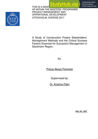THIS IS A MASTERS’ THESIS WORK IN 15
HP WITHIN THE MASTERS PROGRAMME
PROJECT MANAGEMENT AND
OPERATIONAL DEVELOPMENT
STOCKHOLM, SVERIGE 2017
A Study of Construction Project Stakeholders’
Management Methods and the Critical Success
Factors Essential for Successful Management in
Stockholm Region.
by:
Prisca Akeyo Forsman
Supervised by:
Dr. Kristina Palm
May 10, 2017
 