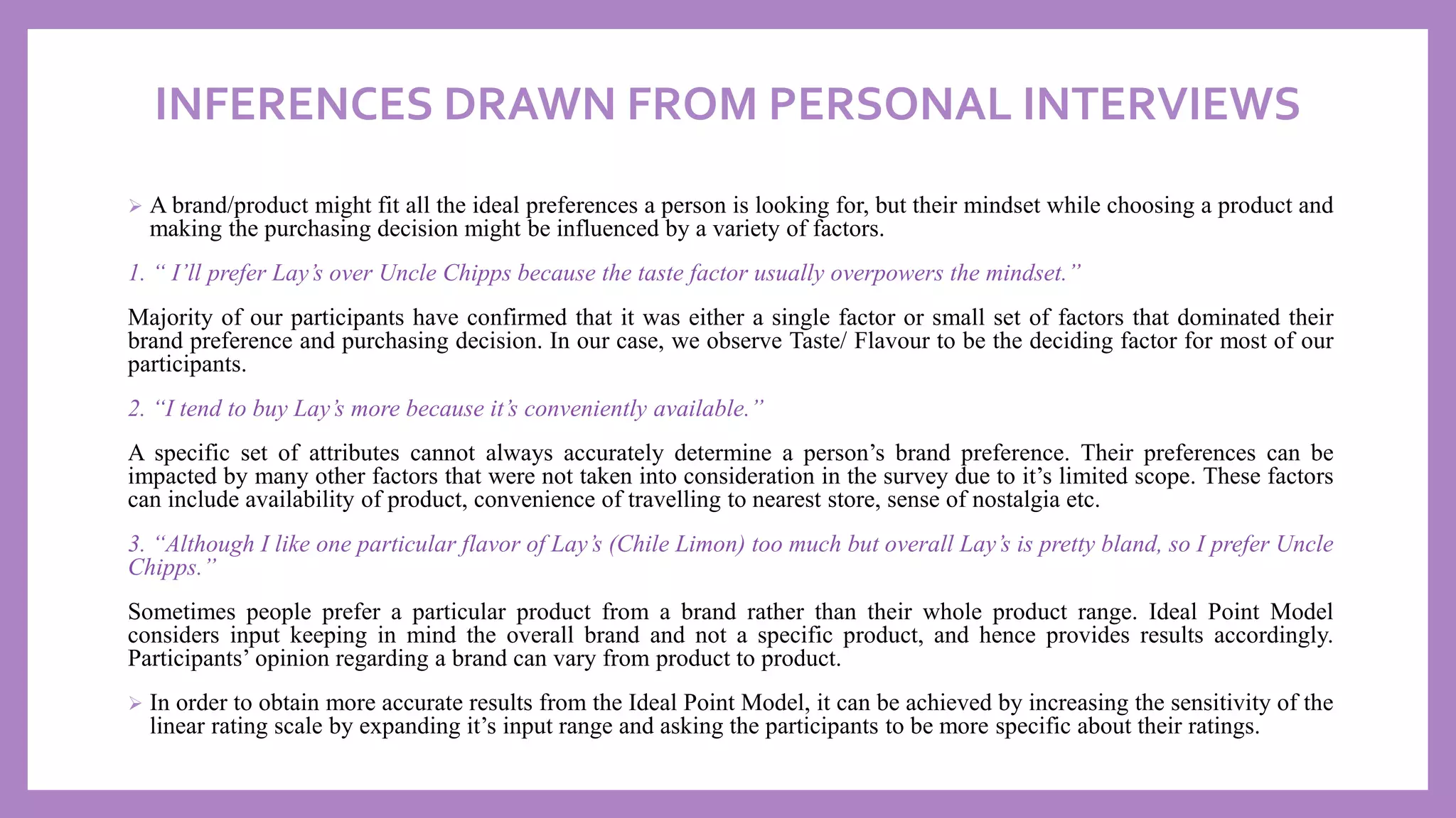 INFERENCES DRAWN FROM PERSONAL INTERVIEWS
➢ A brand/product might fit all the ideal preferences a person is looking for, but their mindset while choosing a product and
making the purchasing decision might be influenced by a variety of factors.
1. “ I’ll prefer Lay’s over Uncle Chipps because the taste factor usually overpowers the mindset.”
Majority of our participants have confirmed that it was either a single factor or small set of factors that dominated their
brand preference and purchasing decision. In our case, we observe Taste/ Flavour to be the deciding factor for most of our
participants.
2. “I tend to buy Lay’s more because it’s conveniently available.”
A specific set of attributes cannot always accurately determine a person’s brand preference. Their preferences can be
impacted by many other factors that were not taken into consideration in the survey due to it’s limited scope. These factors
can include availability of product, convenience of travelling to nearest store, sense of nostalgia etc.
3. “Although I like one particular flavor of Lay’s (Chile Limon) too much but overall Lay’s is pretty bland, so I prefer Uncle
Chipps.”
Sometimes people prefer a particular product from a brand rather than their whole product range. Ideal Point Model
considers input keeping in mind the overall brand and not a specific product, and hence provides results accordingly.
Participants’ opinion regarding a brand can vary from product to product.
➢ In order to obtain more accurate results from the Ideal Point Model, it can be achieved by increasing the sensitivity of the
linear rating scale by expanding it’s input range and asking the participants to be more specific about their ratings.
 
