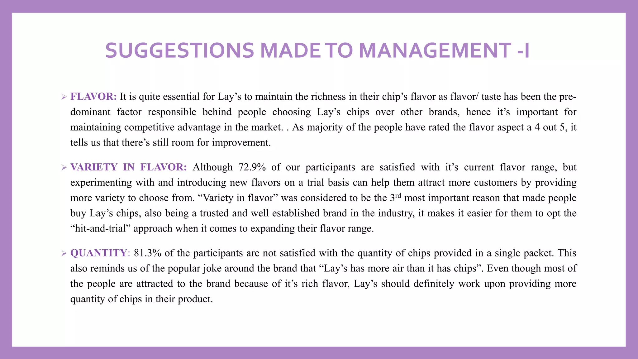 SUGGESTIONS MADETO MANAGEMENT -I
➢ FLAVOR: It is quite essential for Lay’s to maintain the richness in their chip’s flavor as flavor/ taste has been the pre-
dominant factor responsible behind people choosing Lay’s chips over other brands, hence it’s important for
maintaining competitive advantage in the market. . As majority of the people have rated the flavor aspect a 4 out 5, it
tells us that there’s still room for improvement.
➢ VARIETY IN FLAVOR: Although 72.9% of our participants are satisfied with it’s current flavor range, but
experimenting with and introducing new flavors on a trial basis can help them attract more customers by providing
more variety to choose from. “Variety in flavor” was considered to be the 3rd most important reason that made people
buy Lay’s chips, also being a trusted and well established brand in the industry, it makes it easier for them to opt the
“hit-and-trial” approach when it comes to expanding their flavor range.
➢ QUANTITY: 81.3% of the participants are not satisfied with the quantity of chips provided in a single packet. This
also reminds us of the popular joke around the brand that “Lay’s has more air than it has chips”. Even though most of
the people are attracted to the brand because of it’s rich flavor, Lay’s should definitely work upon providing more
quantity of chips in their product.
 
