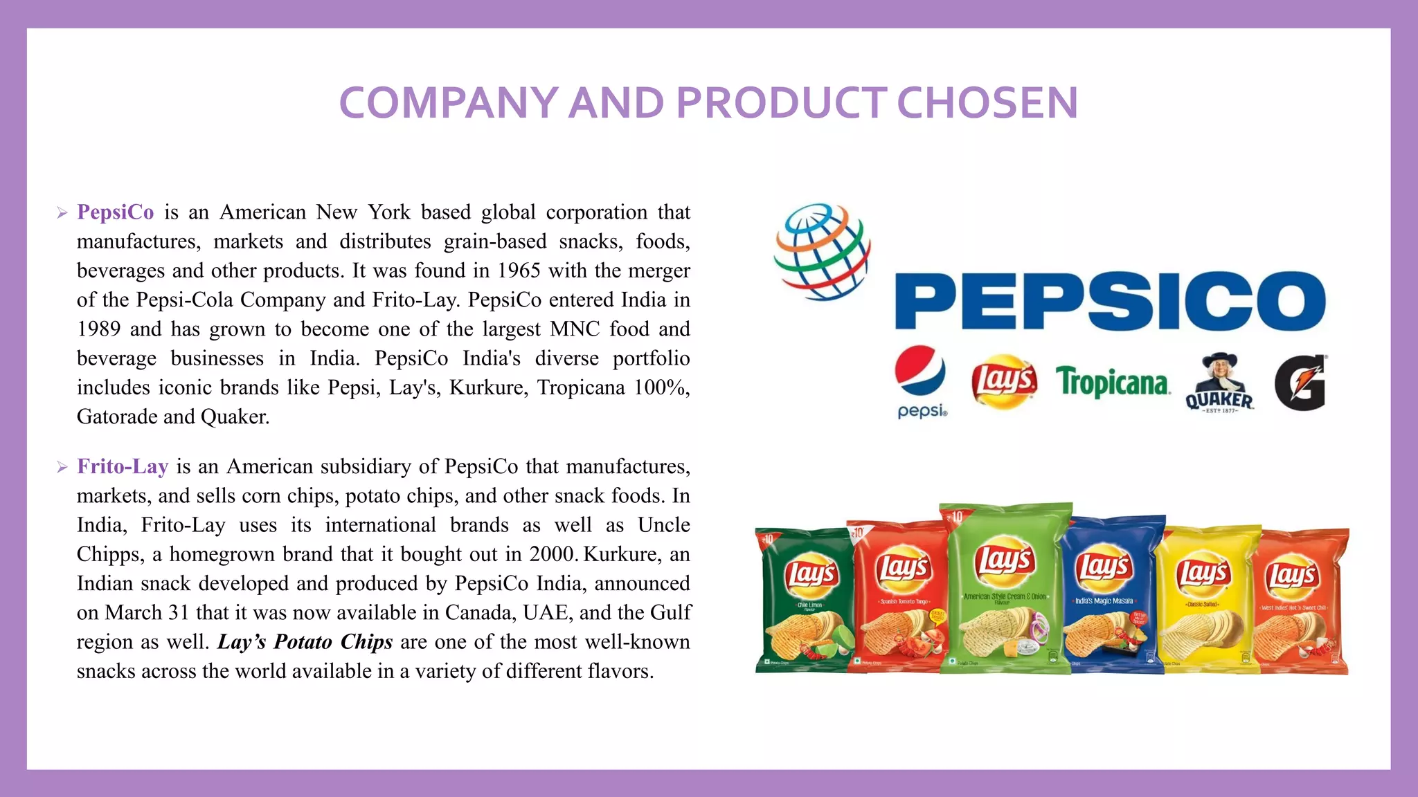COMPANY AND PRODUCT CHOSEN
➢ PepsiCo is an American New York based global corporation that
manufactures, markets and distributes grain-based snacks, foods,
beverages and other products. It was found in 1965 with the merger
of the Pepsi-Cola Company and Frito-Lay. PepsiCo entered India in
1989 and has grown to become one of the largest MNC food and
beverage businesses in India. PepsiCo India's diverse portfolio
includes iconic brands like Pepsi, Lay's, Kurkure, Tropicana 100%,
Gatorade and Quaker.
➢ Frito-Lay is an American subsidiary of PepsiCo that manufactures,
markets, and sells corn chips, potato chips, and other snack foods. In
India, Frito-Lay uses its international brands as well as Uncle
Chipps, a homegrown brand that it bought out in 2000. Kurkure, an
Indian snack developed and produced by PepsiCo India, announced
on March 31 that it was now available in Canada, UAE, and the Gulf
region as well. Lay’s Potato Chips are one of the most well-known
snacks across the world available in a variety of different flavors.
 