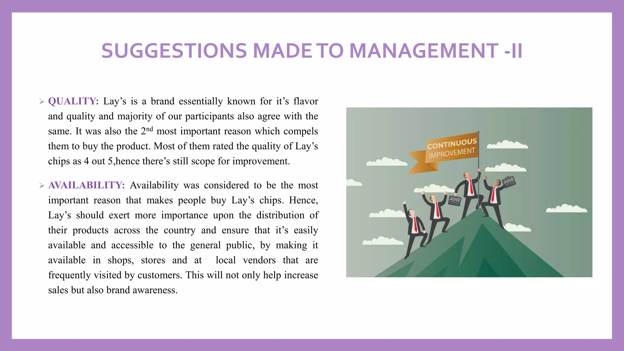 SUGGESTIONS MADETO MANAGEMENT -II
➢ QUALITY: Lay’s is a brand essentially known for it’s flavor
and quality and majority of our participants also agree with the
same. It was also the 2nd most important reason which compels
them to buy the product. Most of them rated the quality of Lay’s
chips as 4 out 5,hence there’s still scope for improvement.
➢ AVAILABILITY: Availability was considered to be the most
important reason that makes people buy Lay’s chips. Hence,
Lay’s should exert more importance upon the distribution of
their products across the country and ensure that it’s easily
available and accessible to the general public, by making it
available in shops, stores and at local vendors that are
frequently visited by customers. This will not only help increase
sales but also brand awareness.
 