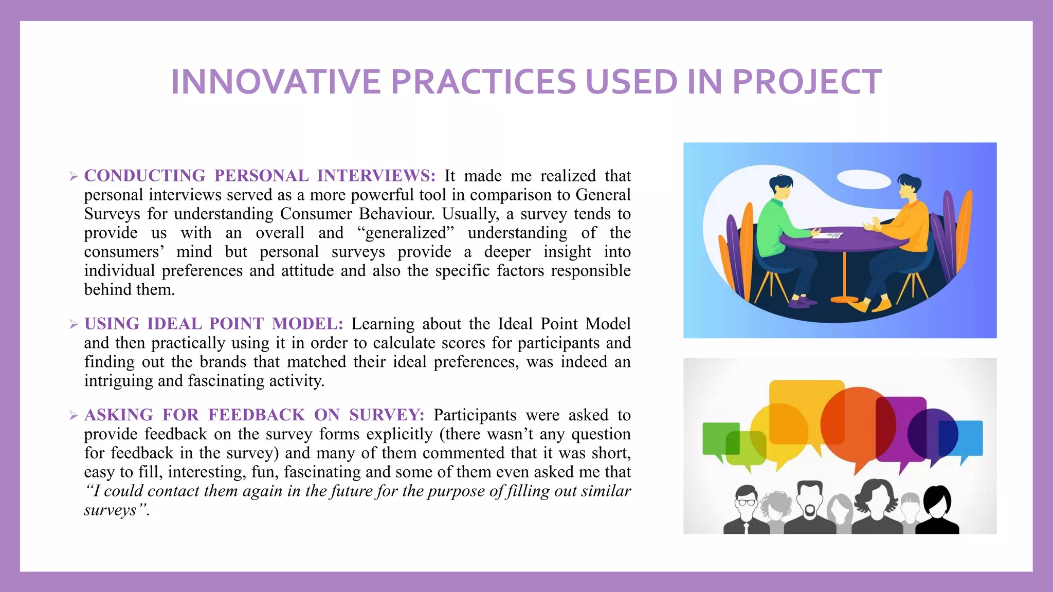 INNOVATIVE PRACTICES USED IN PROJECT
➢ CONDUCTING PERSONAL INTERVIEWS: It made me realized that
personal interviews served as a more powerful tool in comparison to General
Surveys for understanding Consumer Behaviour. Usually, a survey tends to
provide us with an overall and “generalized” understanding of the
consumers’ mind but personal surveys provide a deeper insight into
individual preferences and attitude and also the specific factors responsible
behind them.
➢ USING IDEAL POINT MODEL: Learning about the Ideal Point Model
and then practically using it in order to calculate scores for participants and
finding out the brands that matched their ideal preferences, was indeed an
intriguing and fascinating activity.
➢ ASKING FOR FEEDBACK ON SURVEY: Participants were asked to
provide feedback on the survey forms explicitly (there wasn’t any question
for feedback in the survey) and many of them commented that it was short,
easy to fill, interesting, fun, fascinating and some of them even asked me that
“I could contact them again in the future for the purpose of filling out similar
surveys”.
 