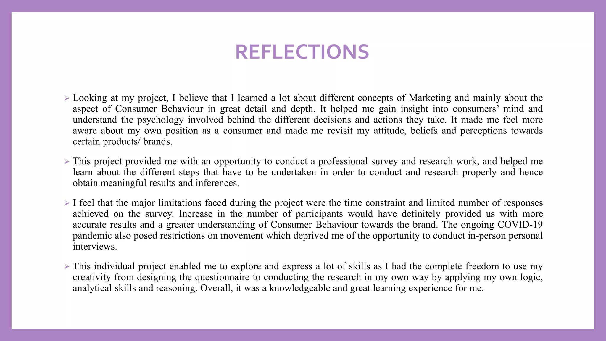 REFLECTIONS
➢ Looking at my project, I believe that I learned a lot about different concepts of Marketing and mainly about the
aspect of Consumer Behaviour in great detail and depth. It helped me gain insight into consumers’ mind and
understand the psychology involved behind the different decisions and actions they take. It made me feel more
aware about my own position as a consumer and made me revisit my attitude, beliefs and perceptions towards
certain products/ brands.
➢ This project provided me with an opportunity to conduct a professional survey and research work, and helped me
learn about the different steps that have to be undertaken in order to conduct and research properly and hence
obtain meaningful results and inferences.
➢ I feel that the major limitations faced during the project were the time constraint and limited number of responses
achieved on the survey. Increase in the number of participants would have definitely provided us with more
accurate results and a greater understanding of Consumer Behaviour towards the brand. The ongoing COVID-19
pandemic also posed restrictions on movement which deprived me of the opportunity to conduct in-person personal
interviews.
➢ This individual project enabled me to explore and express a lot of skills as I had the complete freedom to use my
creativity from designing the questionnaire to conducting the research in my own way by applying my own logic,
analytical skills and reasoning. Overall, it was a knowledgeable and great learning experience for me.
 
