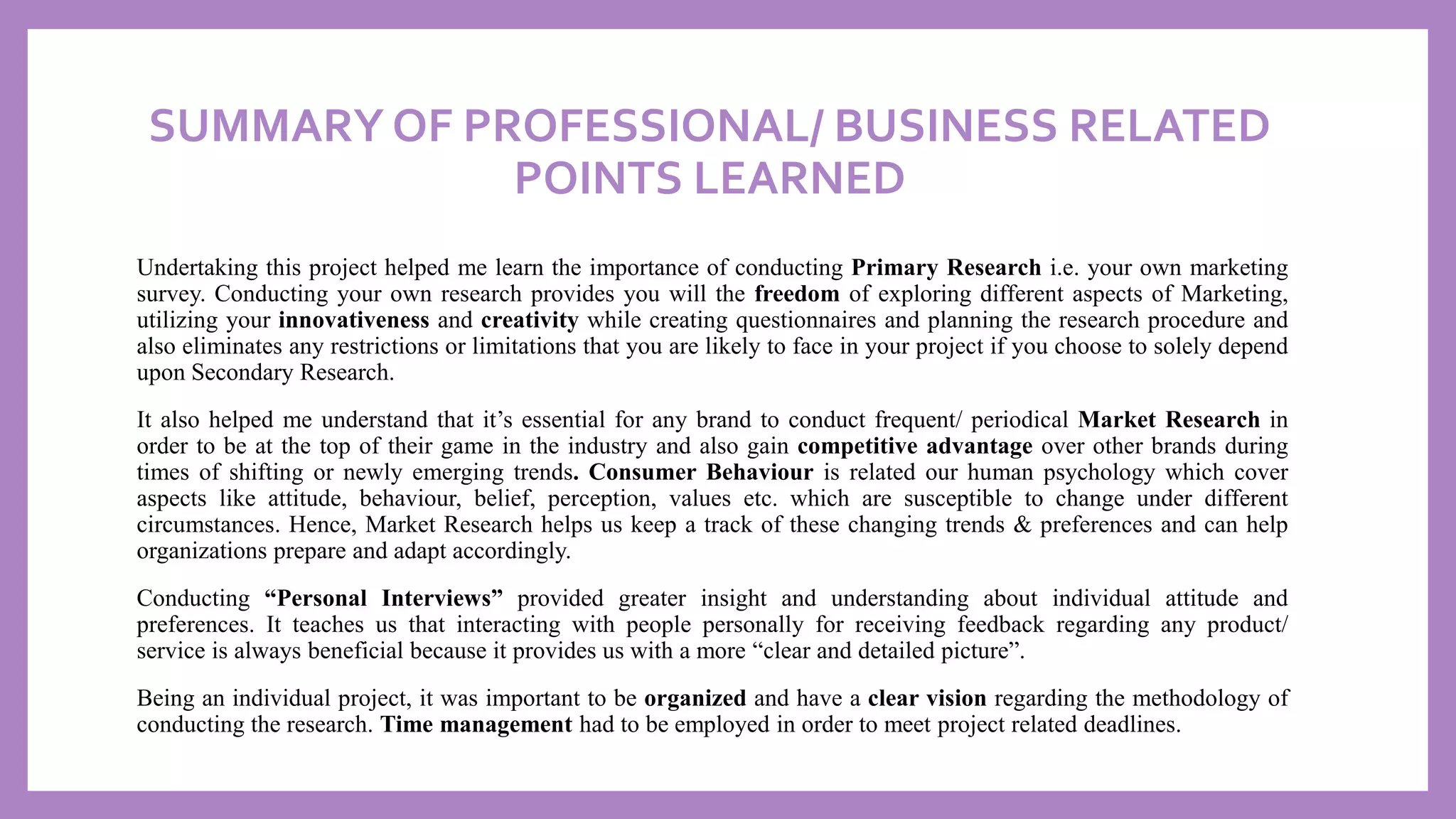 SUMMARY OF PROFESSIONAL/ BUSINESS RELATED
POINTS LEARNED
Undertaking this project helped me learn the importance of conducting Primary Research i.e. your own marketing
survey. Conducting your own research provides you will the freedom of exploring different aspects of Marketing,
utilizing your innovativeness and creativity while creating questionnaires and planning the research procedure and
also eliminates any restrictions or limitations that you are likely to face in your project if you choose to solely depend
upon Secondary Research.
It also helped me understand that it’s essential for any brand to conduct frequent/ periodical Market Research in
order to be at the top of their game in the industry and also gain competitive advantage over other brands during
times of shifting or newly emerging trends. Consumer Behaviour is related our human psychology which cover
aspects like attitude, behaviour, belief, perception, values etc. which are susceptible to change under different
circumstances. Hence, Market Research helps us keep a track of these changing trends & preferences and can help
organizations prepare and adapt accordingly.
Conducting “Personal Interviews” provided greater insight and understanding about individual attitude and
preferences. It teaches us that interacting with people personally for receiving feedback regarding any product/
service is always beneficial because it provides us with a more “clear and detailed picture”.
Being an individual project, it was important to be organized and have a clear vision regarding the methodology of
conducting the research. Time management had to be employed in order to meet project related deadlines.
 