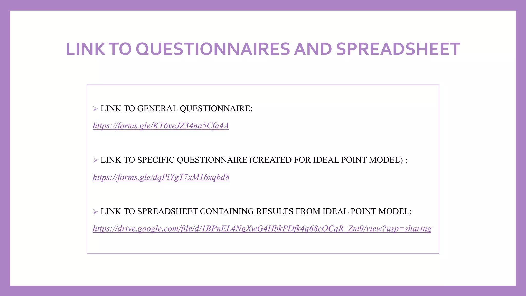 LINKTO QUESTIONNAIRES AND SPREADSHEET
➢ LINK TO GENERAL QUESTIONNAIRE:
https://forms.gle/KT6veJZ34na5Cfa4A
➢ LINK TO SPECIFIC QUESTIONNAIRE (CREATED FOR IDEAL POINT MODEL) :
https://forms.gle/dqPiYgT7xM16xqbd8
➢ LINK TO SPREADSHEET CONTAINING RESULTS FROM IDEAL POINT MODEL:
https://drive.google.com/file/d/1BPnEL4NgXwG4HbkPDfk4q68cOCqR_Zm9/view?usp=sharing
 