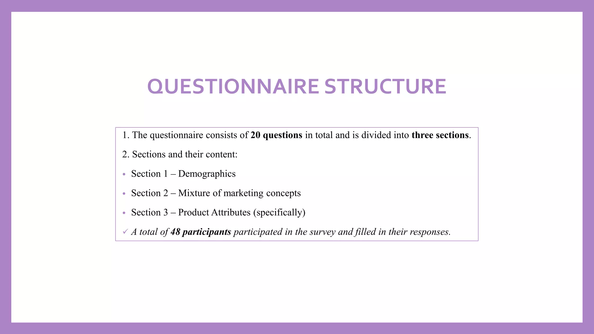 QUESTIONNAIRE STRUCTURE
1. The questionnaire consists of 20 questions in total and is divided into three sections.
2. Sections and their content:
• Section 1 – Demographics
• Section 2 – Mixture of marketing concepts
• Section 3 – Product Attributes (specifically)
✓ A total of 48 participants participated in the survey and filled in their responses.
 