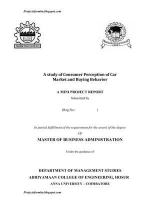 Projectsformba.blogspot.com




              A study of Consumer Perception of Car
                   Market and Buying Behavior

                        A MINI PROJECT REPORT
                                   Submitted by


                              (Reg.No:                  )




       In partial fulfillment of the requirement for the award of the degree
                                         Of
         MASTER OF BUSINESS ADMINISTRATION

                                Under the guidance of




          DEPARTMENT OF MANAGEMENT STUDIES
   ADHIYAMAAN COLLEGE OF ENGINEERING, HOSUR
                   ANNA UNIVERSITY – COIMBATORE

Projectsformba.blogspot.com
 