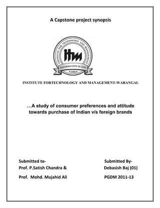 A Capstone project synopsis
INSTITUTE FORTECHNOLOGY AND MANAGEMENT-WARANGAL
…A study of consumer preferences and attitude
towards purchase of Indian v/s foreign brands
Submitted to- Submitted By-
Prof. P.Satish Chandra & Debasish Baj (01)
Prof. Mohd. Mujahid Ali PGDM 2011-13
 
