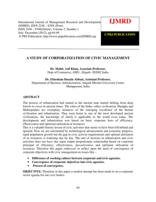 International Journal of Management Research and Development (IJMRD) ISSN 2248-938X
(Print), ISSN 2248-9398 (Online) Volume 2, Number 1, July-December (2012)
64
A STUDY OF CORPORATIZATION OF CIVIC MANAGEMENT
Dr. Mohd. Asif Khan, Associate Professor,
Dept of Commerce, AMU, Aligarh -202002 India
Dr. Ehtesham Husain Abbasi, Assistant Professor,
Department of Business Administration, Aligarh Muslim University Centre
Malappuram, India
ABSTRACT
The process of urbanization had started as the ancient man started shifting from deep
forests to caves in ancient times. The cities of the Indus valley civilization, Harappa and
Mohenjodaro are exemplary instances of the emerging excellence of the human
civilization and urbanization. They were home to one of the most developed ancient
civilizations, the knowledge of which is applicable to the world even today. The
development and urbanization was based on basic corporate laws of efficiency,
effectiveness and optimum utilization of resources.
This is a valuable history lesson of civic activities that seems to have been left behind and
ignored. Now we are surrounded by technological advancement and economic progress,
rapid population growth but the gap in civic activity requirements and optimal utilization
of its resources is widening day by day. The rate of increase in urbanization and civic
activities does not have due input output proportionate relationship based on corporate
principal of efficiency, effectiveness, pro-activeness and optimum utilization of
resources. Therefore this paper endeavors to reflect upon the need of convergence of
corporate objectives with civic management on issues like –
• Difference of working culture between corporate and civic agencies.
• Convergence of corporate objectives into civic agencies.
• Process of convergence.
OBJECTIVE: Therefore in this paper a modest attempt has been made to set a corporate
sector agenda for our civic bodies.
IJMRD
© PRJ PUBLICATION
International Journal of Management Research and Development
(IJMRD), ISSN 2248 – 938X (Print)
ISSN 2248 – 9398(Online), Volume 2, Number 1
July- December (2012), pp.64-69
© PRJ Publication, http://www.prjpublication.com/IJMRD.asp
 