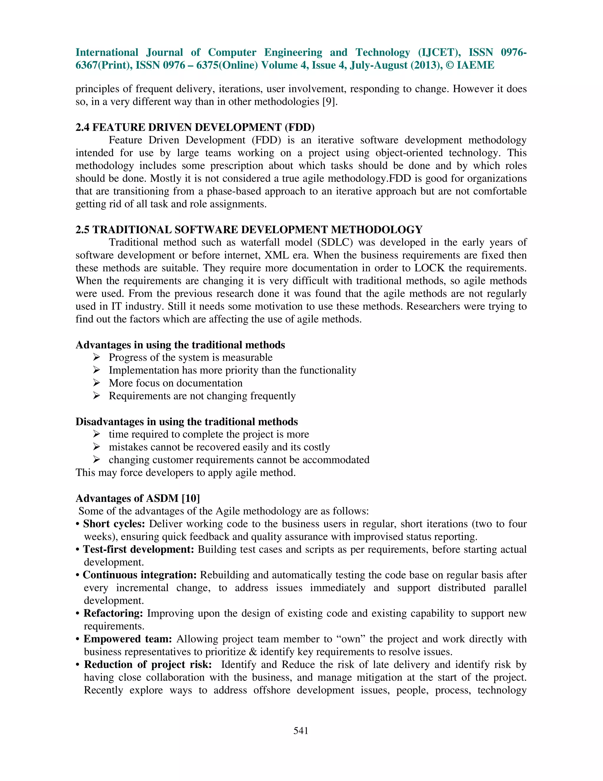 International Journal of Computer Engineering and Technology (IJCET), ISSN 0976-
6367(Print), ISSN 0976 – 6375(Online) Volume 4, Issue 4, July-August (2013), © IAEME
541
principles of frequent delivery, iterations, user involvement, responding to change. However it does
so, in a very different way than in other methodologies [9].
2.4 FEATURE DRIVEN DEVELOPMENT (FDD)
Feature Driven Development (FDD) is an iterative software development methodology
intended for use by large teams working on a project using object-oriented technology. This
methodology includes some prescription about which tasks should be done and by which roles
should be done. Mostly it is not considered a true agile methodology.FDD is good for organizations
that are transitioning from a phase-based approach to an iterative approach but are not comfortable
getting rid of all task and role assignments.
2.5 TRADITIONAL SOFTWARE DEVELOPMENT METHODOLOGY
Traditional method such as waterfall model (SDLC) was developed in the early years of
software development or before internet, XML era. When the business requirements are fixed then
these methods are suitable. They require more documentation in order to LOCK the requirements.
When the requirements are changing it is very difficult with traditional methods, so agile methods
were used. From the previous research done it was found that the agile methods are not regularly
used in IT industry. Still it needs some motivation to use these methods. Researchers were trying to
find out the factors which are affecting the use of agile methods.
Advantages in using the traditional methods
Progress of the system is measurable
Implementation has more priority than the functionality
More focus on documentation
Requirements are not changing frequently
Disadvantages in using the traditional methods
time required to complete the project is more
mistakes cannot be recovered easily and its costly
changing customer requirements cannot be accommodated
This may force developers to apply agile method.
Advantages of ASDM [10]
Some of the advantages of the Agile methodology are as follows:
• Short cycles: Deliver working code to the business users in regular, short iterations (two to four
weeks), ensuring quick feedback and quality assurance with improvised status reporting.
• Test-first development: Building test cases and scripts as per requirements, before starting actual
development.
• Continuous integration: Rebuilding and automatically testing the code base on regular basis after
every incremental change, to address issues immediately and support distributed parallel
development.
• Refactoring: Improving upon the design of existing code and existing capability to support new
requirements.
• Empowered team: Allowing project team member to “own” the project and work directly with
business representatives to prioritize & identify key requirements to resolve issues.
• Reduction of project risk: Identify and Reduce the risk of late delivery and identify risk by
having close collaboration with the business, and manage mitigation at the start of the project.
Recently explore ways to address offshore development issues, people, process, technology
 
