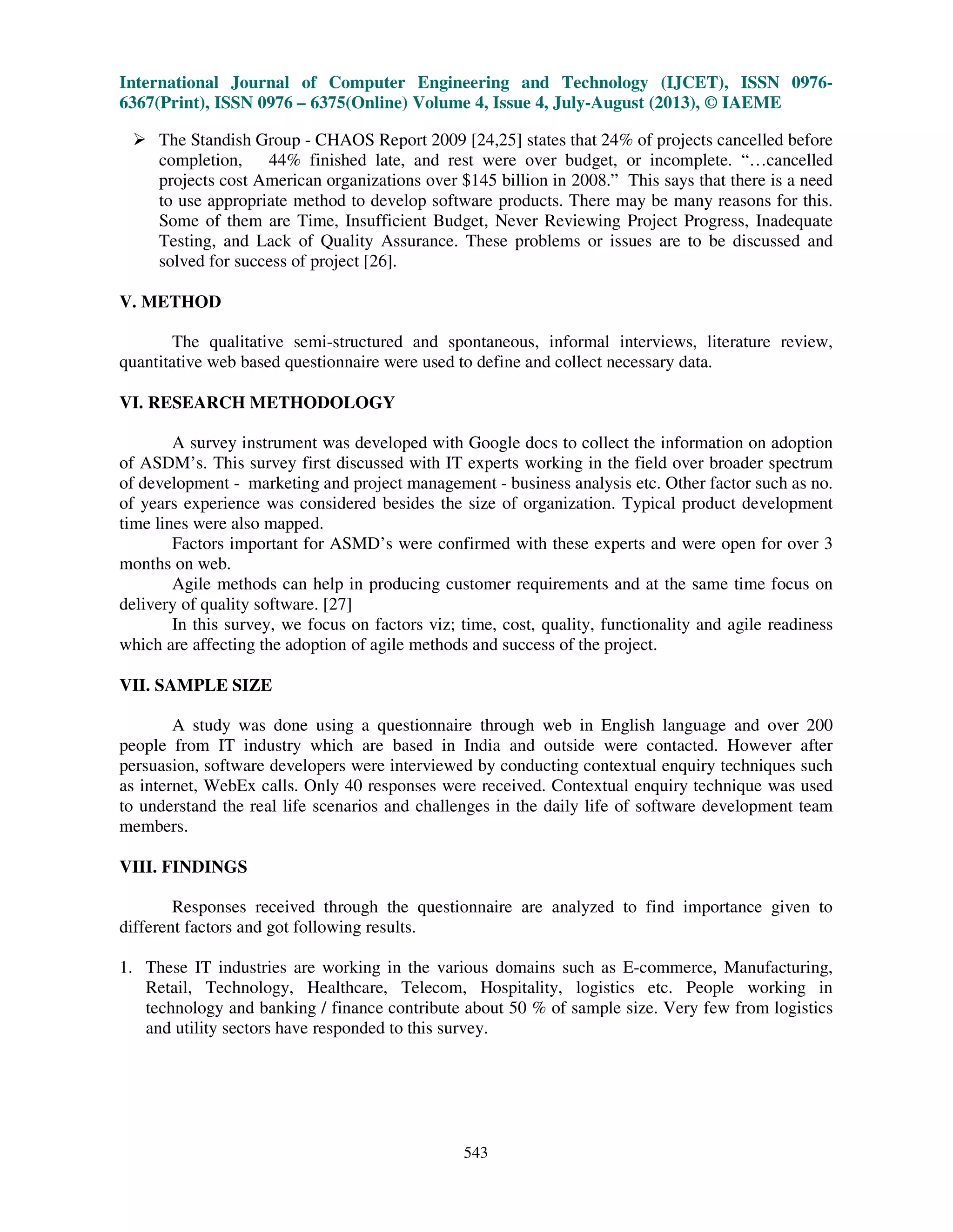 International Journal of Computer Engineering and Technology (IJCET), ISSN 0976-
6367(Print), ISSN 0976 – 6375(Online) Volume 4, Issue 4, July-August (2013), © IAEME
543
The Standish Group - CHAOS Report 2009 [24,25] states that 24% of projects cancelled before
completion, 44% finished late, and rest were over budget, or incomplete. “…cancelled
projects cost American organizations over $145 billion in 2008.” This says that there is a need
to use appropriate method to develop software products. There may be many reasons for this.
Some of them are Time, Insufficient Budget, Never Reviewing Project Progress, Inadequate
Testing, and Lack of Quality Assurance. These problems or issues are to be discussed and
solved for success of project [26].
V. METHOD
The qualitative semi-structured and spontaneous, informal interviews, literature review,
quantitative web based questionnaire were used to define and collect necessary data.
VI. RESEARCH METHODOLOGY
A survey instrument was developed with Google docs to collect the information on adoption
of ASDM’s. This survey first discussed with IT experts working in the field over broader spectrum
of development - marketing and project management - business analysis etc. Other factor such as no.
of years experience was considered besides the size of organization. Typical product development
time lines were also mapped.
Factors important for ASMD’s were confirmed with these experts and were open for over 3
months on web.
Agile methods can help in producing customer requirements and at the same time focus on
delivery of quality software. [27]
In this survey, we focus on factors viz; time, cost, quality, functionality and agile readiness
which are affecting the adoption of agile methods and success of the project.
VII. SAMPLE SIZE
A study was done using a questionnaire through web in English language and over 200
people from IT industry which are based in India and outside were contacted. However after
persuasion, software developers were interviewed by conducting contextual enquiry techniques such
as internet, WebEx calls. Only 40 responses were received. Contextual enquiry technique was used
to understand the real life scenarios and challenges in the daily life of software development team
members.
VIII. FINDINGS
Responses received through the questionnaire are analyzed to find importance given to
different factors and got following results.
1. These IT industries are working in the various domains such as E-commerce, Manufacturing,
Retail, Technology, Healthcare, Telecom, Hospitality, logistics etc. People working in
technology and banking / finance contribute about 50 % of sample size. Very few from logistics
and utility sectors have responded to this survey.
 