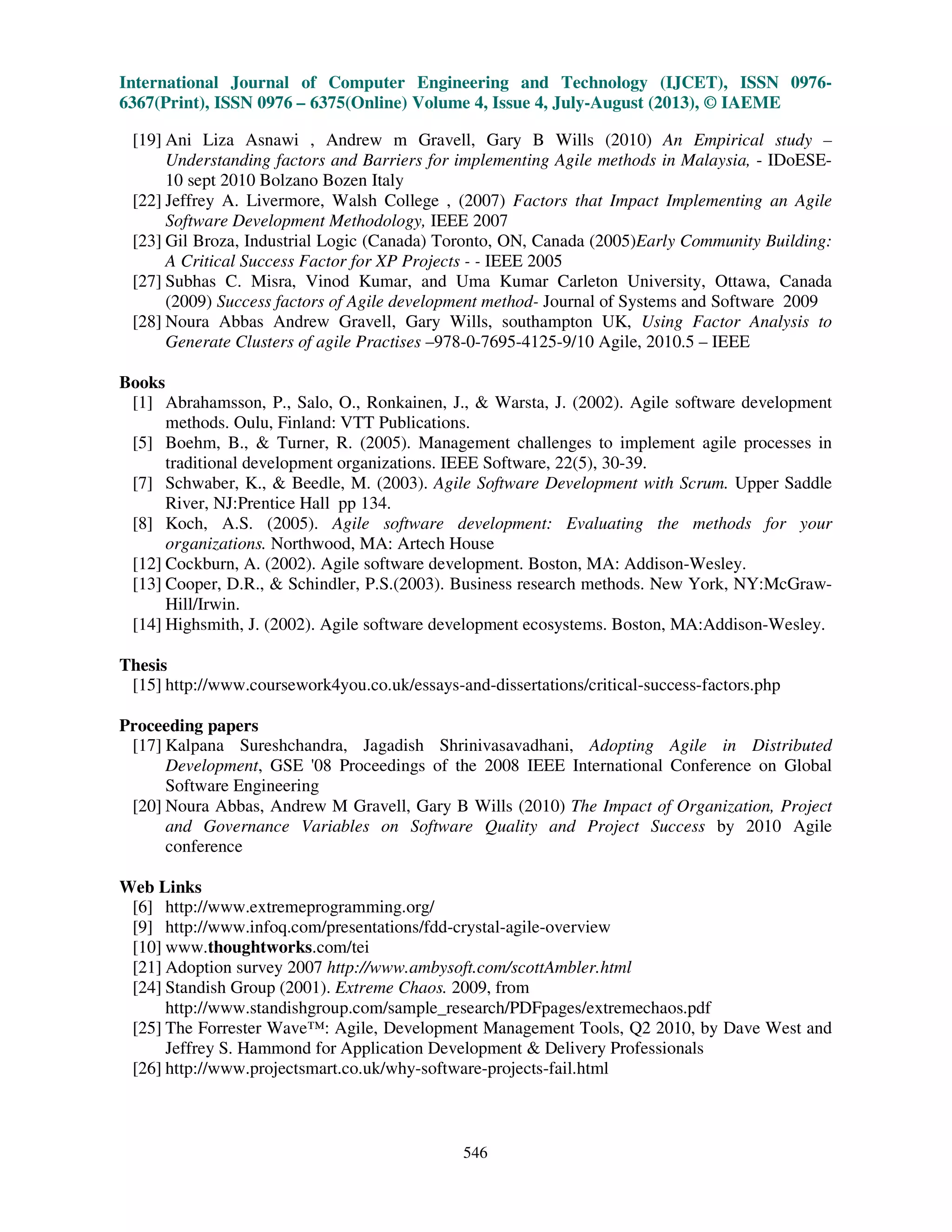 International Journal of Computer Engineering and Technology (IJCET), ISSN 0976-
6367(Print), ISSN 0976 – 6375(Online) Volume 4, Issue 4, July-August (2013), © IAEME
546
[19] Ani Liza Asnawi , Andrew m Gravell, Gary B Wills (2010) An Empirical study –
Understanding factors and Barriers for implementing Agile methods in Malaysia, - IDoESE-
10 sept 2010 Bolzano Bozen Italy
[22] Jeffrey A. Livermore, Walsh College , (2007) Factors that Impact Implementing an Agile
Software Development Methodology, IEEE 2007
[23] Gil Broza, Industrial Logic (Canada) Toronto, ON, Canada (2005)Early Community Building:
A Critical Success Factor for XP Projects - - IEEE 2005
[27] Subhas C. Misra, Vinod Kumar, and Uma Kumar Carleton University, Ottawa, Canada
(2009) Success factors of Agile development method- Journal of Systems and Software 2009
[28] Noura Abbas Andrew Gravell, Gary Wills, southampton UK, Using Factor Analysis to
Generate Clusters of agile Practises –978-0-7695-4125-9/10 Agile, 2010.5 – IEEE
Books
[1] Abrahamsson, P., Salo, O., Ronkainen, J., & Warsta, J. (2002). Agile software development
methods. Oulu, Finland: VTT Publications.
[5] Boehm, B., & Turner, R. (2005). Management challenges to implement agile processes in
traditional development organizations. IEEE Software, 22(5), 30-39.
[7] Schwaber, K., & Beedle, M. (2003). Agile Software Development with Scrum. Upper Saddle
River, NJ:Prentice Hall pp 134.
[8] Koch, A.S. (2005). Agile software development: Evaluating the methods for your
organizations. Northwood, MA: Artech House
[12] Cockburn, A. (2002). Agile software development. Boston, MA: Addison-Wesley.
[13] Cooper, D.R., & Schindler, P.S.(2003). Business research methods. New York, NY:McGraw-
Hill/Irwin.
[14] Highsmith, J. (2002). Agile software development ecosystems. Boston, MA:Addison-Wesley.
Thesis
[15] http://www.coursework4you.co.uk/essays-and-dissertations/critical-success-factors.php
Proceeding papers
[17] Kalpana Sureshchandra, Jagadish Shrinivasavadhani, Adopting Agile in Distributed
Development, GSE '08 Proceedings of the 2008 IEEE International Conference on Global
Software Engineering
[20] Noura Abbas, Andrew M Gravell, Gary B Wills (2010) The Impact of Organization, Project
and Governance Variables on Software Quality and Project Success by 2010 Agile
conference
Web Links
[6] http://www.extremeprogramming.org/
[9] http://www.infoq.com/presentations/fdd-crystal-agile-overview
[10] www.thoughtworks.com/tei
[21] Adoption survey 2007 http://www.ambysoft.com/scottAmbler.html
[24] Standish Group (2001). Extreme Chaos. 2009, from
http://www.standishgroup.com/sample_research/PDFpages/extremechaos.pdf
[25] The Forrester Wave™: Agile, Development Management Tools, Q2 2010, by Dave West and
Jeffrey S. Hammond for Application Development & Delivery Professionals
[26] http://www.projectsmart.co.uk/why-software-projects-fail.html
 