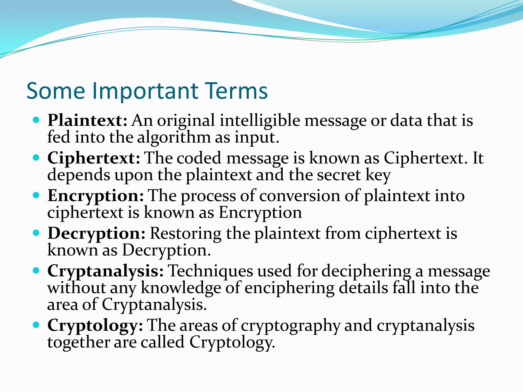 Some Important Terms
 Plaintext: An original intelligible message or data that is
    fed into the algorithm as input.
   Ciphertext: The coded message is known as Ciphertext. It
    depends upon the plaintext and the secret key
   Encryption: The process of conversion of plaintext into
    ciphertext is known as Encryption
   Decryption: Restoring the plaintext from ciphertext is
    known as Decryption.
   Cryptanalysis: Techniques used for deciphering a message
    without any knowledge of enciphering details fall into the
    area of Cryptanalysis.
   Cryptology: The areas of cryptography and cryptanalysis
    together are called Cryptology.
 