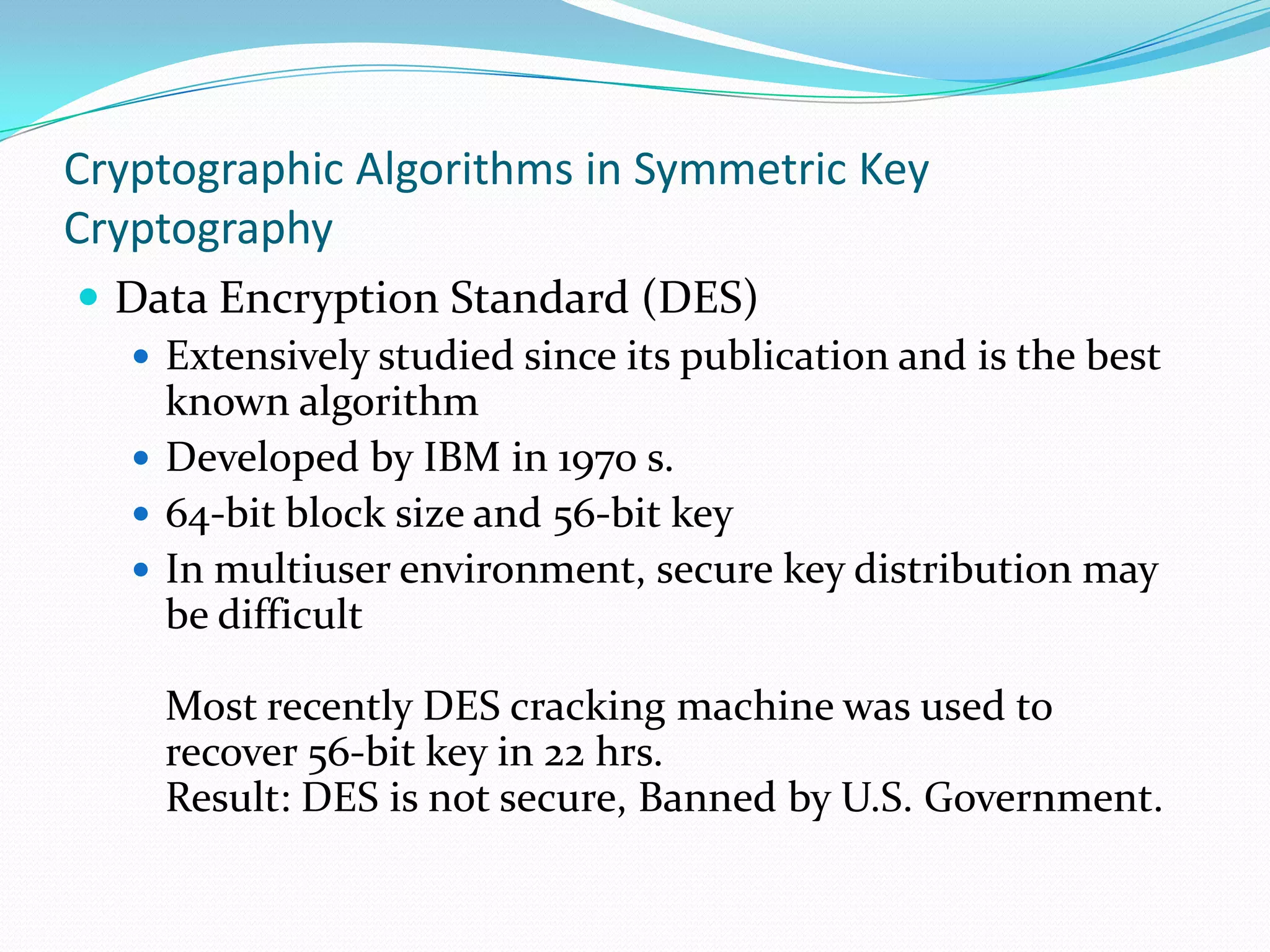 Cryptographic Algorithms in Symmetric Key
Cryptography
 Data Encryption Standard (DES)
   Extensively studied since its publication and is the best
    known algorithm
   Developed by IBM in 1970 s.
   64-bit block size and 56-bit key
   In multiuser environment, secure key distribution may
    be difficult

    Most recently DES cracking machine was used to
    recover 56-bit key in 22 hrs.
    Result: DES is not secure, Banned by U.S. Government.
 