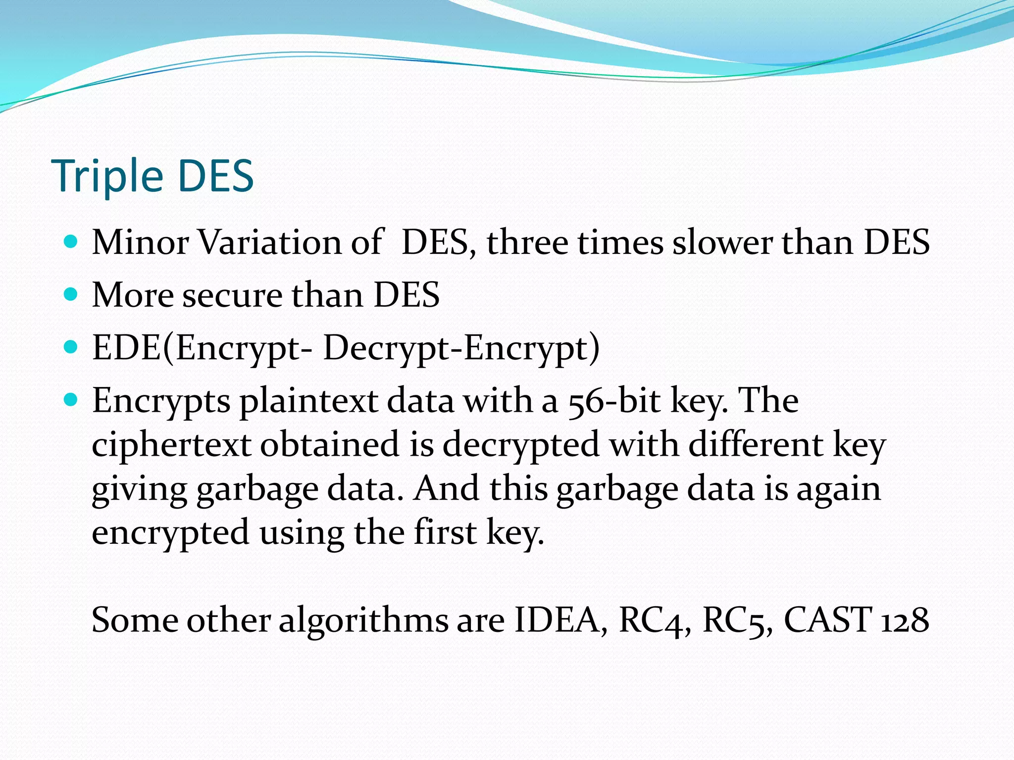 Triple DES
 Minor Variation of DES, three times slower than DES
 More secure than DES
 EDE(Encrypt- Decrypt-Encrypt)
 Encrypts plaintext data with a 56-bit key. The
 ciphertext obtained is decrypted with different key
 giving garbage data. And this garbage data is again
 encrypted using the first key.

 Some other algorithms are IDEA, RC4, RC5, CAST 128
 