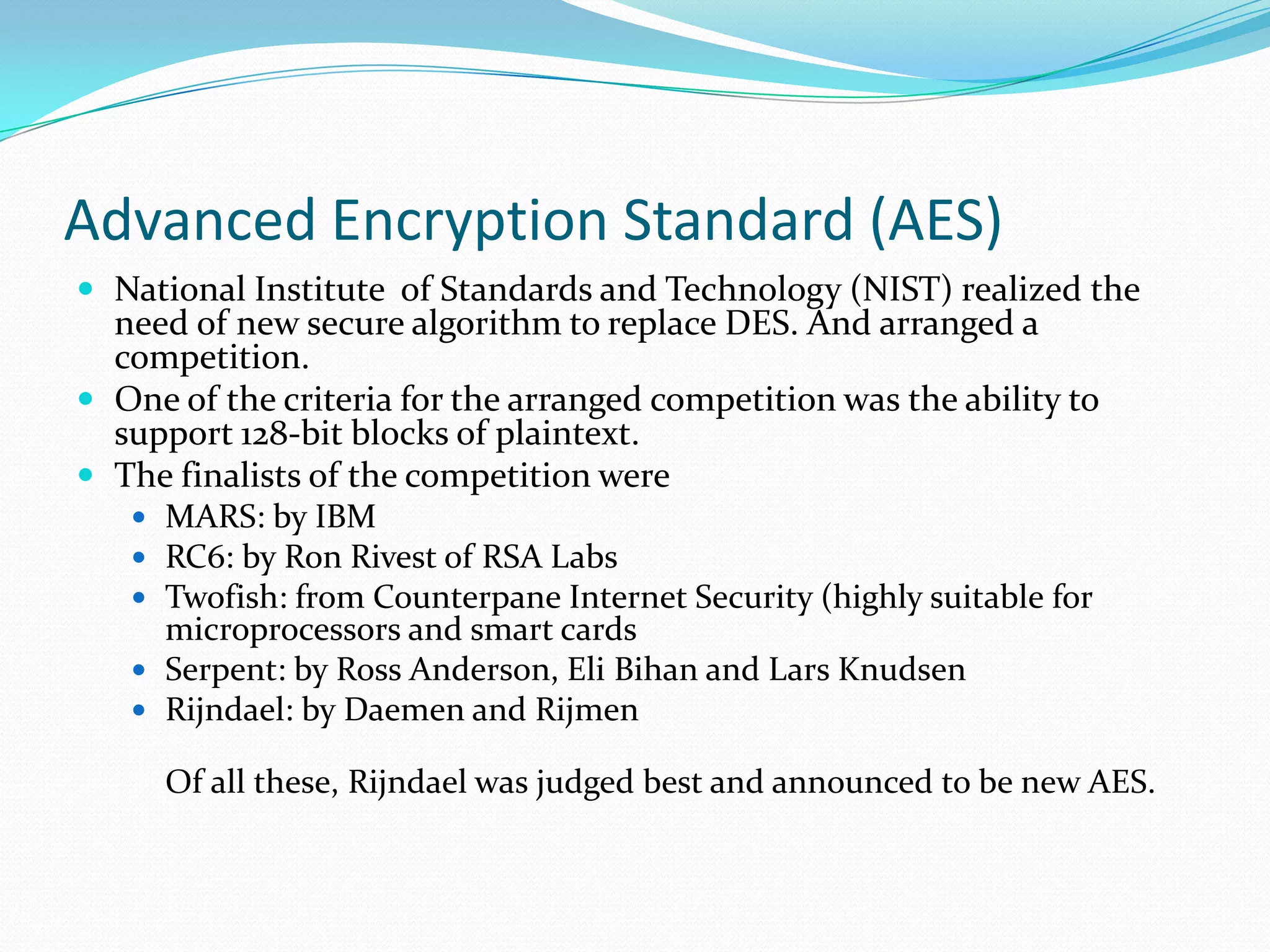 Advanced Encryption Standard (AES)
 National Institute of Standards and Technology (NIST) realized the
  need of new secure algorithm to replace DES. And arranged a
  competition.
 One of the criteria for the arranged competition was the ability to
  support 128-bit blocks of plaintext.
 The finalists of the competition were
    MARS: by IBM
    RC6: by Ron Rivest of RSA Labs
    Twofish: from Counterpane Internet Security (highly suitable for
     microprocessors and smart cards
    Serpent: by Ross Anderson, Eli Bihan and Lars Knudsen
    Rijndael: by Daemen and Rijmen

     Of all these, Rijndael was judged best and announced to be new AES.
 