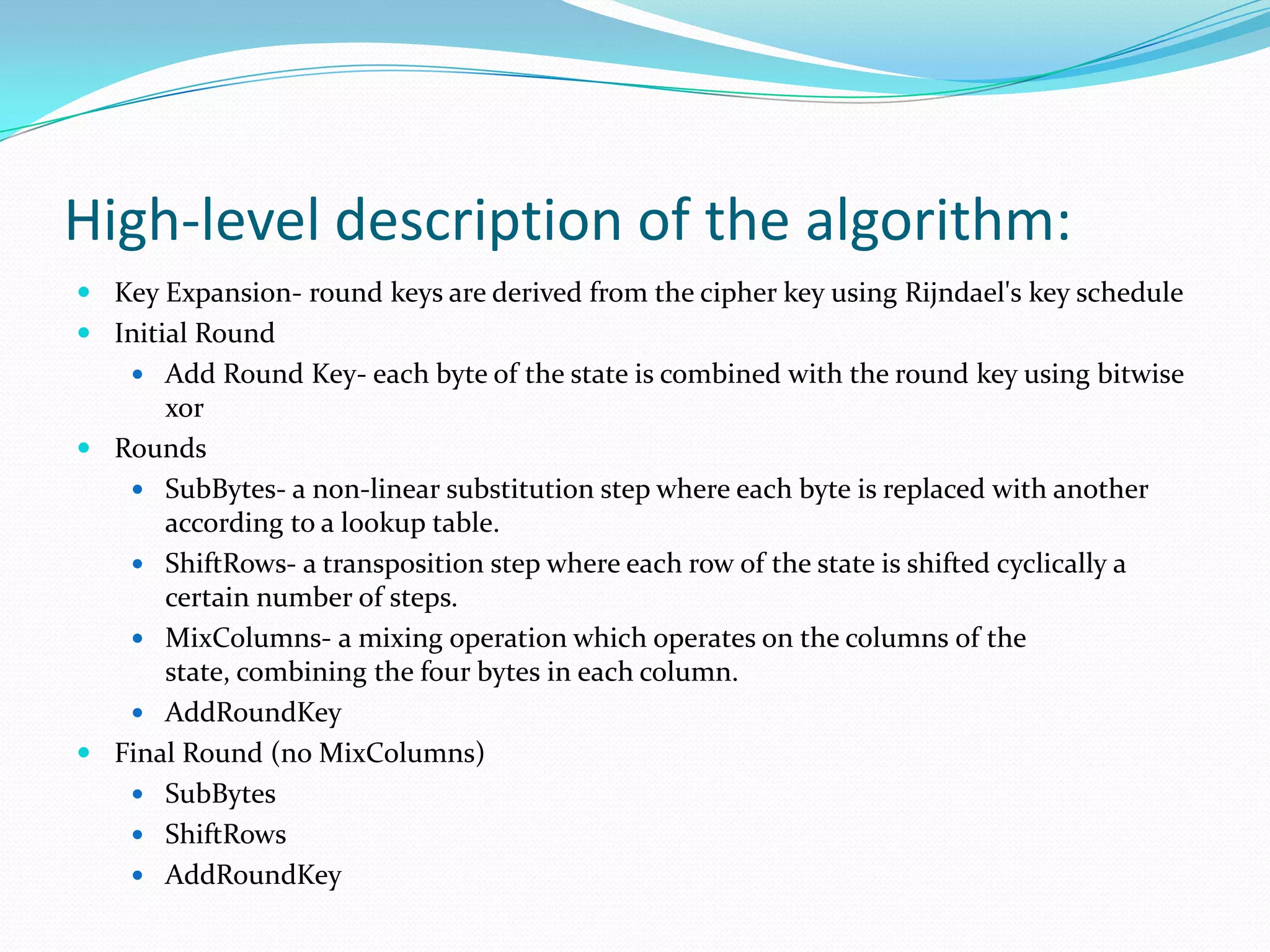 High-level description of the algorithm:
 Key Expansion- round keys are derived from the cipher key using Rijndael's key schedule
 Initial Round
     Add Round Key- each byte of the state is combined with the round key using bitwise
      xor
 Rounds
    SubBytes- a non-linear substitution step where each byte is replaced with another
      according to a lookup table.
    ShiftRows- a transposition step where each row of the state is shifted cyclically a
      certain number of steps.
    MixColumns- a mixing operation which operates on the columns of the
      state, combining the four bytes in each column.
    AddRoundKey
 Final Round (no MixColumns)
    SubBytes
    ShiftRows
    AddRoundKey
 