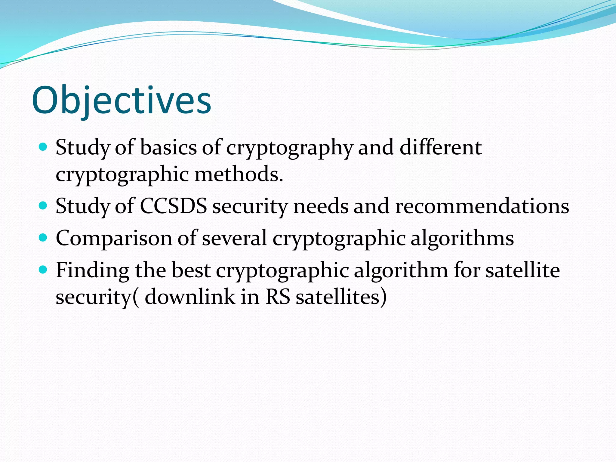 Objectives
 Study of basics of cryptography and different
  cryptographic methods.
 Study of CCSDS security needs and recommendations
 Comparison of several cryptographic algorithms
 Finding the best cryptographic algorithm for satellite
  security( downlink in RS satellites)
 