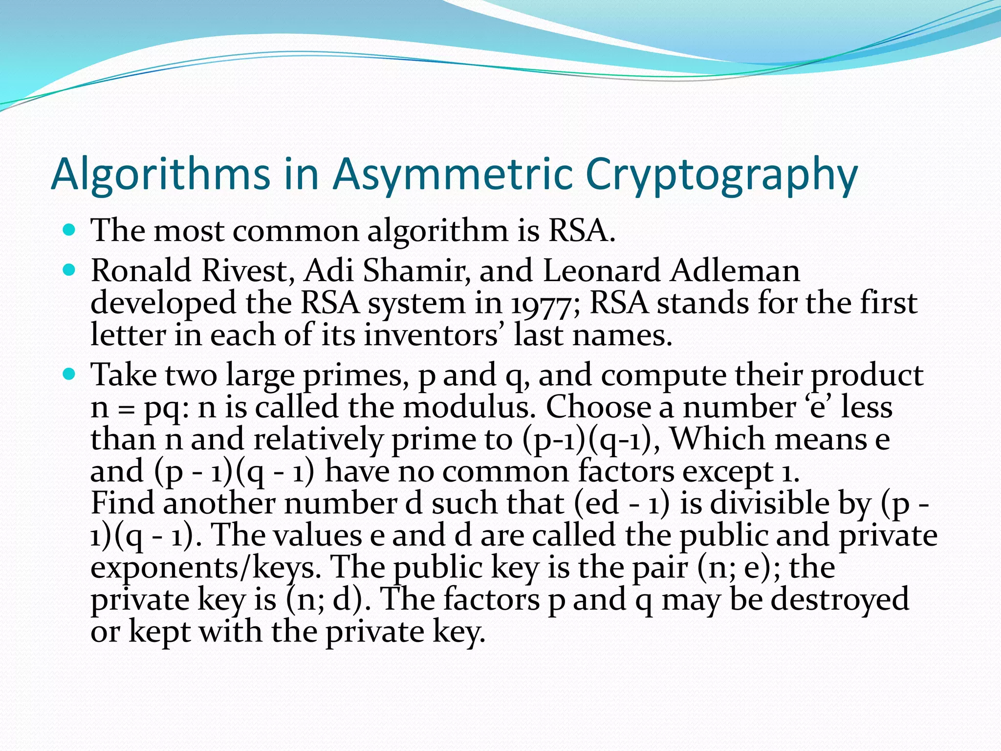 Algorithms in Asymmetric Cryptography
 The most common algorithm is RSA.
 Ronald Rivest, Adi Shamir, and Leonard Adleman
  developed the RSA system in 1977; RSA stands for the first
  letter in each of its inventors’ last names.
 Take two large primes, p and q, and compute their product
  n = pq: n is called the modulus. Choose a number ‘e’ less
  than n and relatively prime to (p-1)(q-1), Which means e
  and (p - 1)(q - 1) have no common factors except 1.
  Find another number d such that (ed - 1) is divisible by (p -
  1)(q - 1). The values e and d are called the public and private
  exponents/keys. The public key is the pair (n; e); the
  private key is (n; d). The factors p and q may be destroyed
  or kept with the private key.
 