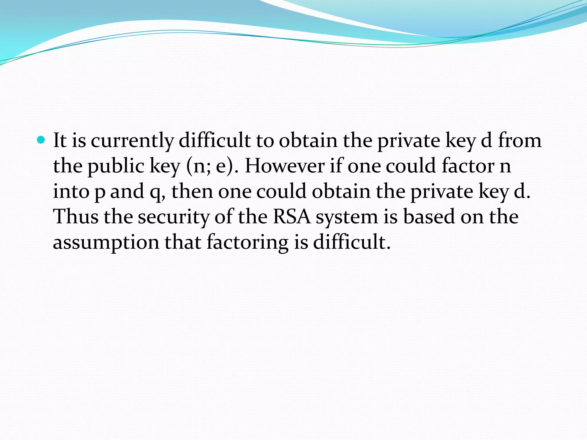  It is currently difficult to obtain the private key d from
  the public key (n; e). However if one could factor n
  into p and q, then one could obtain the private key d.
  Thus the security of the RSA system is based on the
  assumption that factoring is difficult.
 