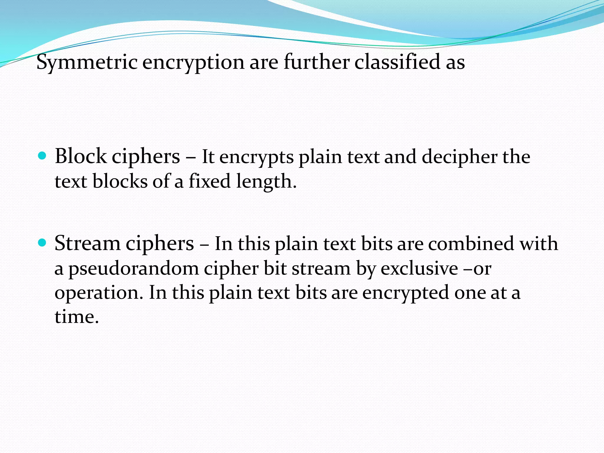 Symmetric encryption are further classified as



 Block ciphers – It encrypts plain text and decipher the
  text blocks of a fixed length.


 Stream ciphers – In this plain text bits are combined with
  a pseudorandom cipher bit stream by exclusive –or
  operation. In this plain text bits are encrypted one at a
  time.
 