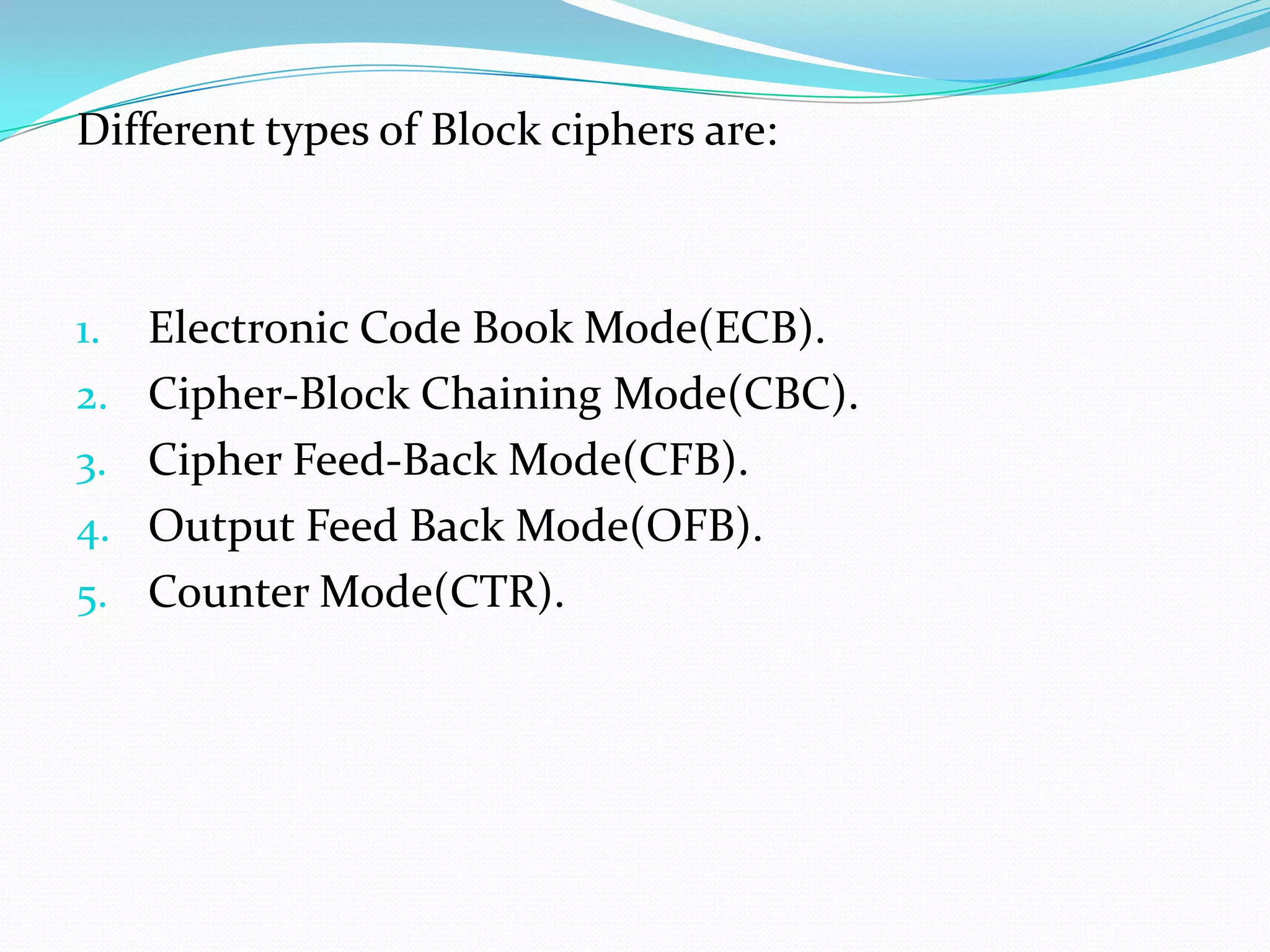 Different types of Block ciphers are:



1.   Electronic Code Book Mode(ECB).
2.   Cipher-Block Chaining Mode(CBC).
3.   Cipher Feed-Back Mode(CFB).
4.   Output Feed Back Mode(OFB).
5.   Counter Mode(CTR).
 