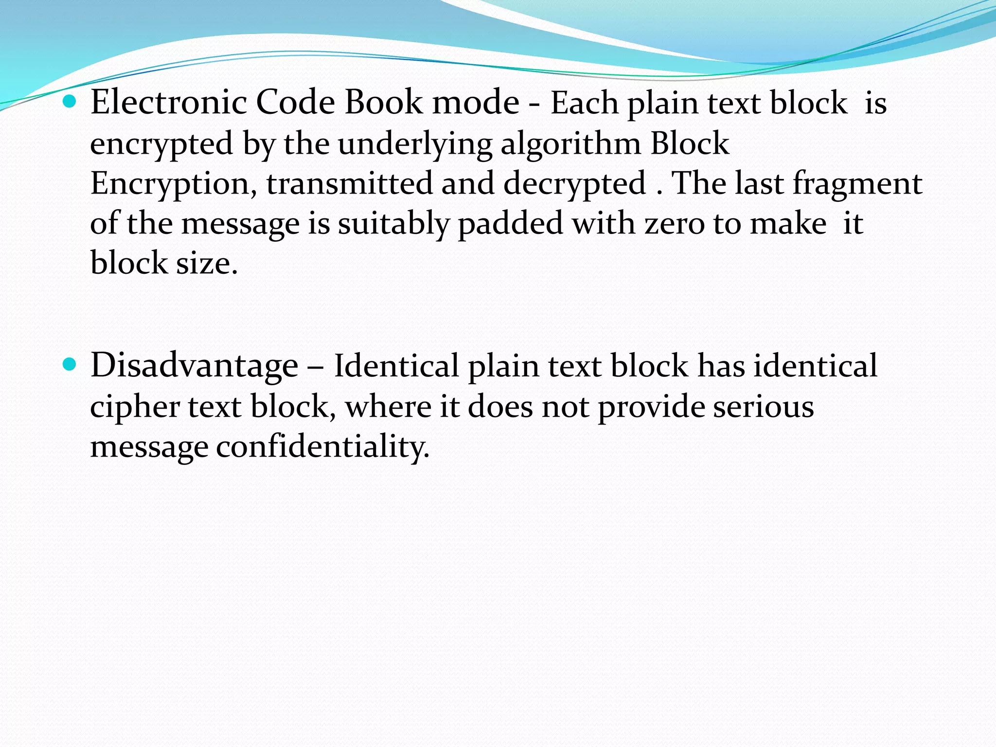  Electronic Code Book mode - Each plain text block is
  encrypted by the underlying algorithm Block
  Encryption, transmitted and decrypted . The last fragment
  of the message is suitably padded with zero to make it
  block size.


 Disadvantage – Identical plain text block has identical
  cipher text block, where it does not provide serious
  message confidentiality.
 