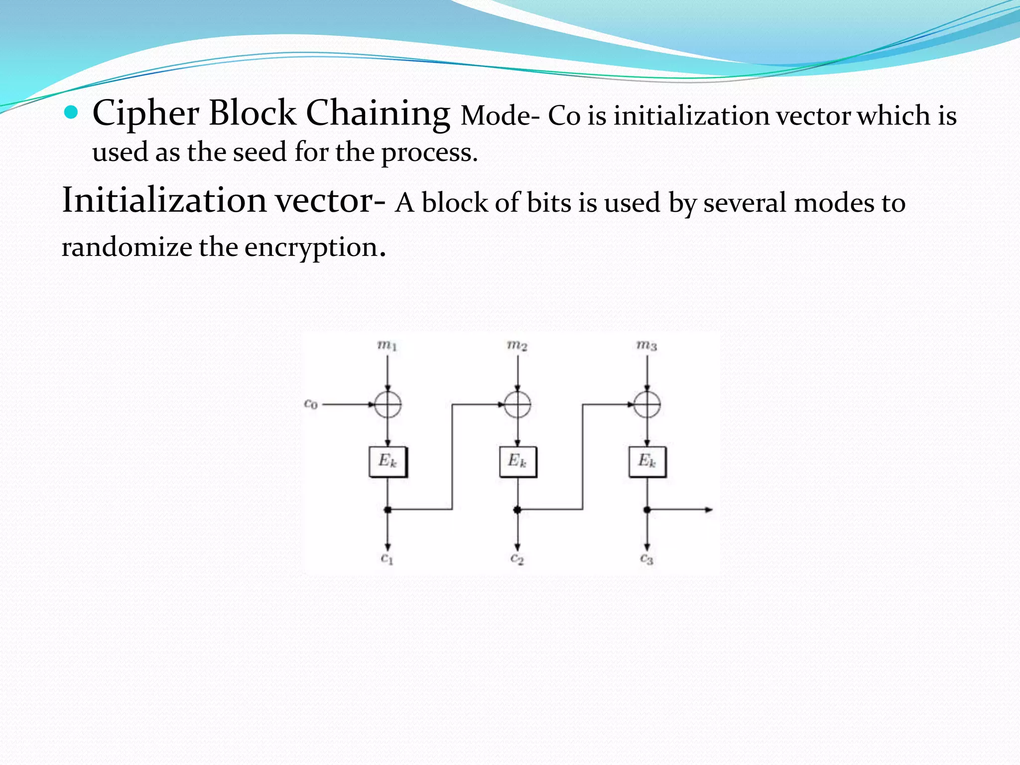  Cipher Block Chaining Mode- Co is initialization vector which is
  used as the seed for the process.
Initialization vector- A block of bits is used by several modes to
randomize the encryption.
 