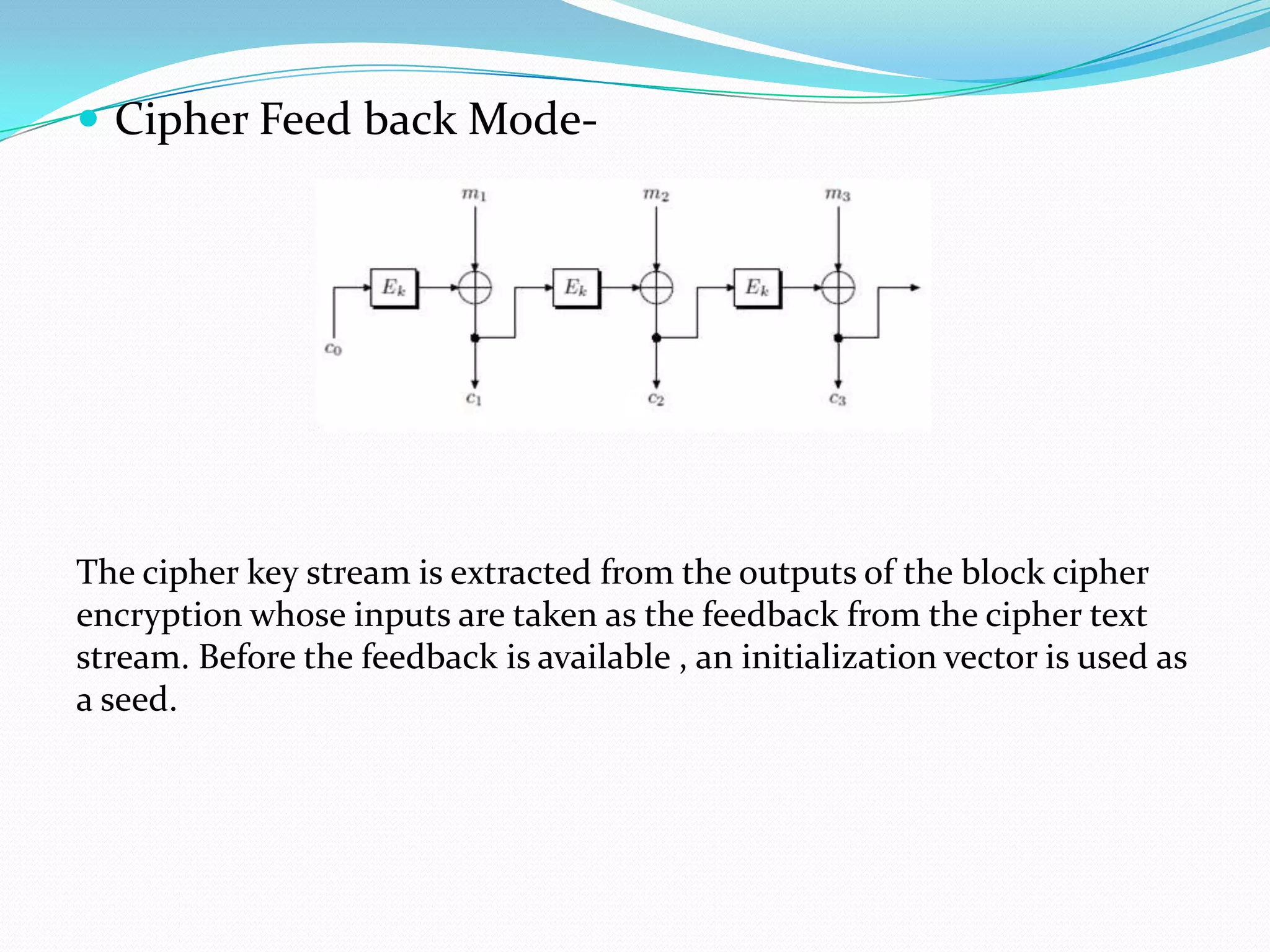  Cipher Feed back Mode-




The cipher key stream is extracted from the outputs of the block cipher
encryption whose inputs are taken as the feedback from the cipher text
stream. Before the feedback is available , an initialization vector is used as
a seed.
 