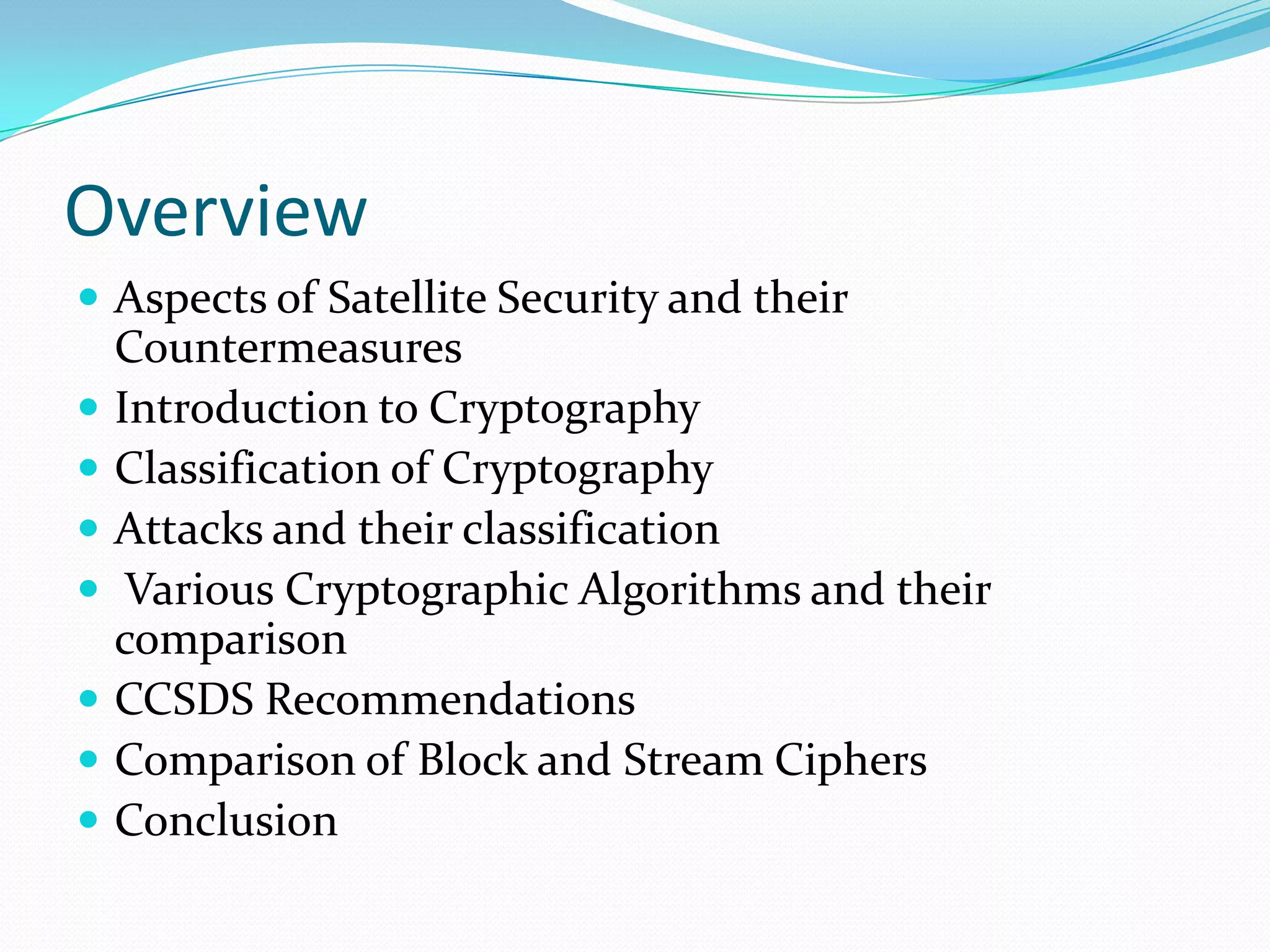 Overview
 Aspects of Satellite Security and their
    Countermeasures
   Introduction to Cryptography
   Classification of Cryptography
   Attacks and their classification
    Various Cryptographic Algorithms and their
    comparison
   CCSDS Recommendations
   Comparison of Block and Stream Ciphers
   Conclusion
 