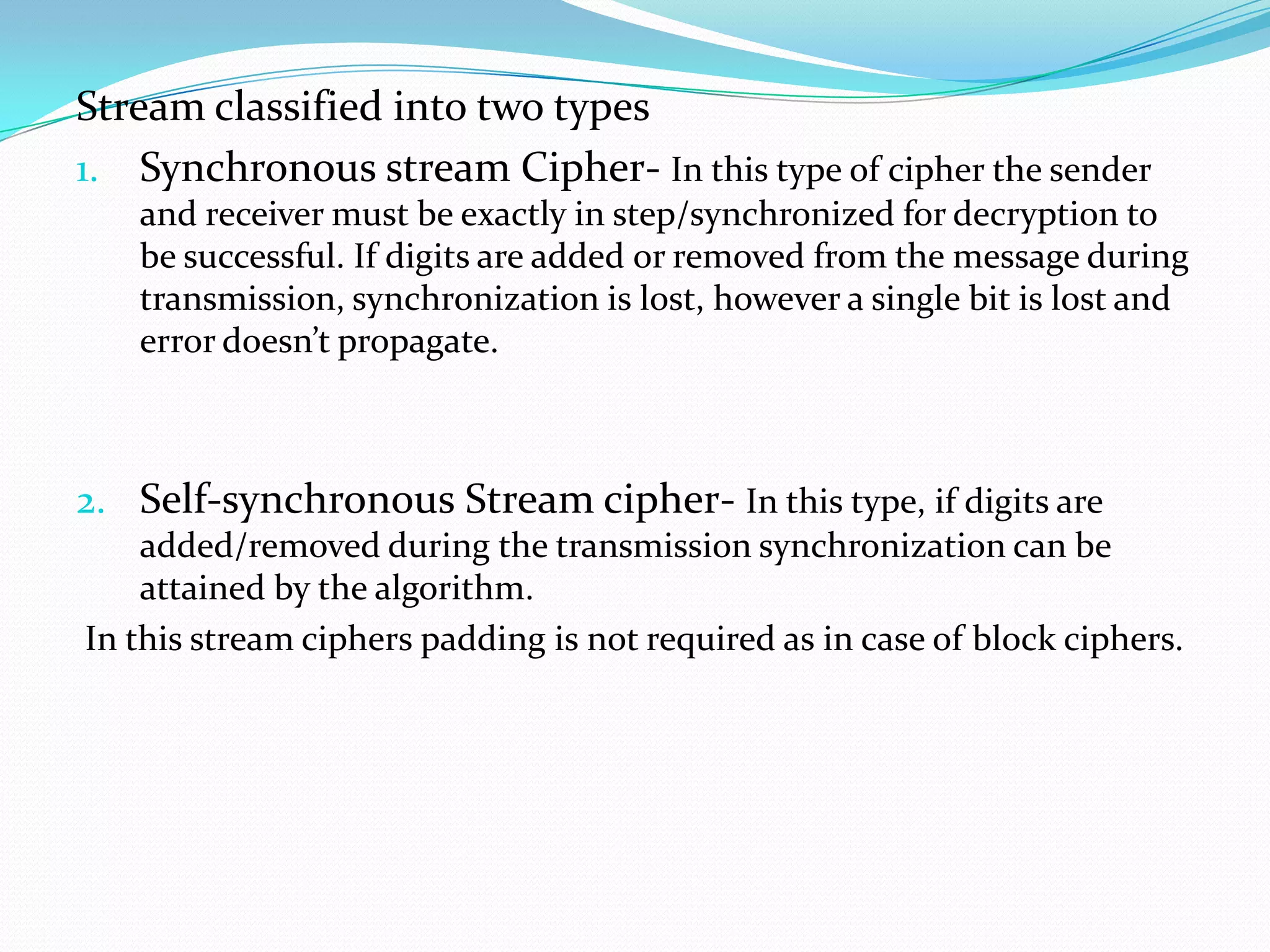 Stream classified into two types
1. Synchronous stream Cipher- In this type of cipher the sender
   and receiver must be exactly in step/synchronized for decryption to
   be successful. If digits are added or removed from the message during
   transmission, synchronization is lost, however a single bit is lost and
   error doesn’t propagate.



2. Self-synchronous Stream cipher- In this type, if digits are
    added/removed during the transmission synchronization can be
    attained by the algorithm.
In this stream ciphers padding is not required as in case of block ciphers.
 