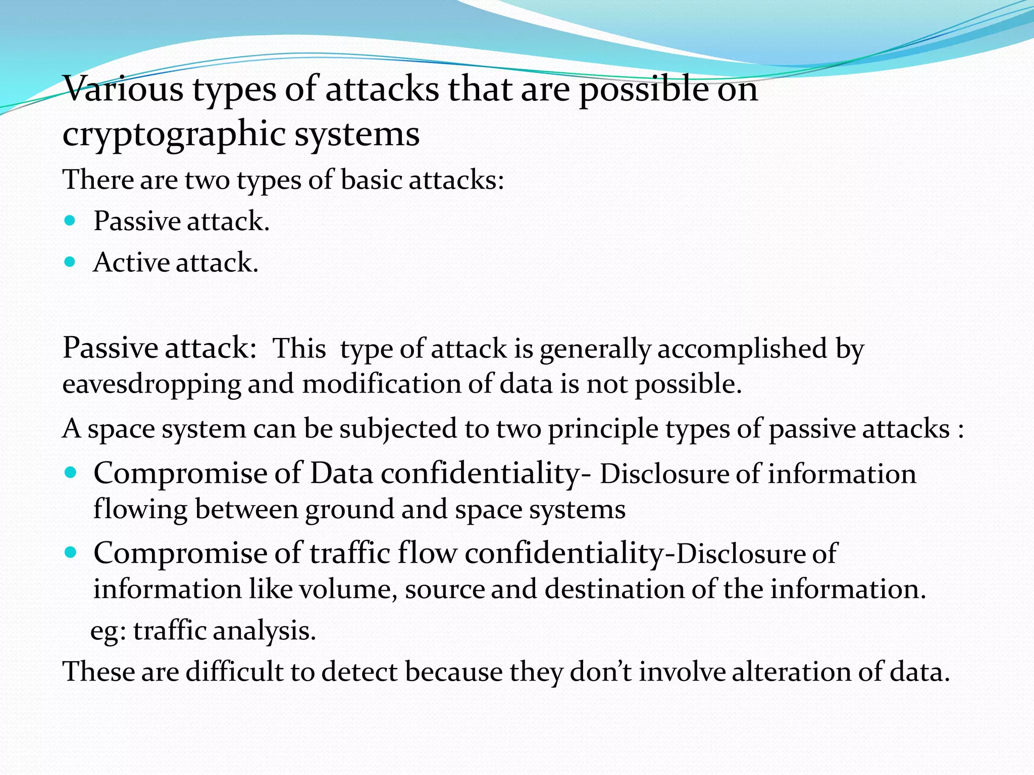 Various types of attacks that are possible on
cryptographic systems
There are two types of basic attacks:
 Passive attack.
 Active attack.


Passive attack: This type of attack is generally accomplished by
eavesdropping and modification of data is not possible.
A space system can be subjected to two principle types of passive attacks :
 Compromise of Data confidentiality- Disclosure of information
  flowing between ground and space systems
 Compromise of traffic flow confidentiality-Disclosure of
  information like volume, source and destination of the information.
  eg: traffic analysis.
These are difficult to detect because they don’t involve alteration of data.
 