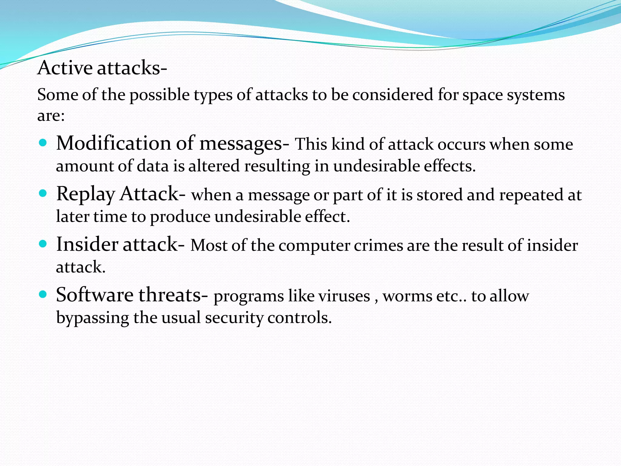 Active attacks-
Some of the possible types of attacks to be considered for space systems
are:
 Modification of messages- This kind of attack occurs when some
  amount of data is altered resulting in undesirable effects.
 Replay Attack- when a message or part of it is stored and repeated at
  later time to produce undesirable effect.
 Insider attack- Most of the computer crimes are the result of insider
  attack.
 Software threats- programs like viruses , worms etc.. to allow
  bypassing the usual security controls.
 