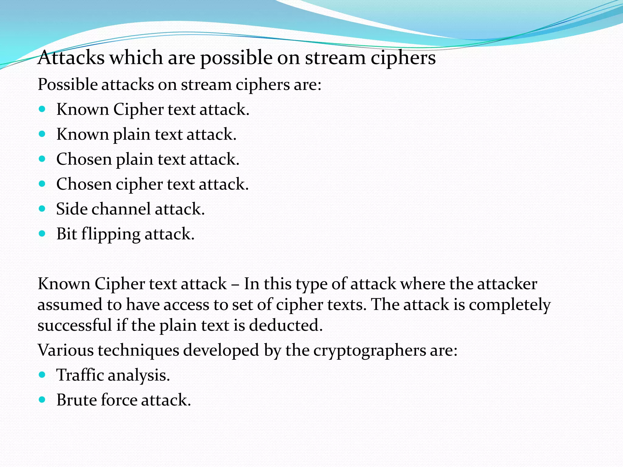 Attacks which are possible on stream ciphers
Possible attacks on stream ciphers are:
 Known Cipher text attack.
 Known plain text attack.
 Chosen plain text attack.
 Chosen cipher text attack.
 Side channel attack.
 Bit flipping attack.


Known Cipher text attack – In this type of attack where the attacker
assumed to have access to set of cipher texts. The attack is completely
successful if the plain text is deducted.
Various techniques developed by the cryptographers are:
 Traffic analysis.
 Brute force attack.
 