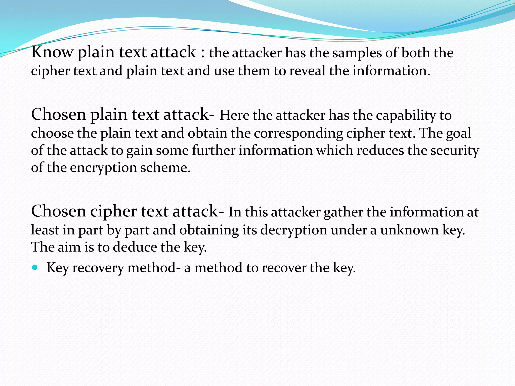 Know plain text attack : the attacker has the samples of both the
cipher text and plain text and use them to reveal the information.


Chosen plain text attack- Here the attacker has the capability to
choose the plain text and obtain the corresponding cipher text. The goal
of the attack to gain some further information which reduces the security
of the encryption scheme.


Chosen cipher text attack- In this attacker gather the information at
least in part by part and obtaining its decryption under a unknown key.
The aim is to deduce the key.
 Key recovery method- a method to recover the key.
 