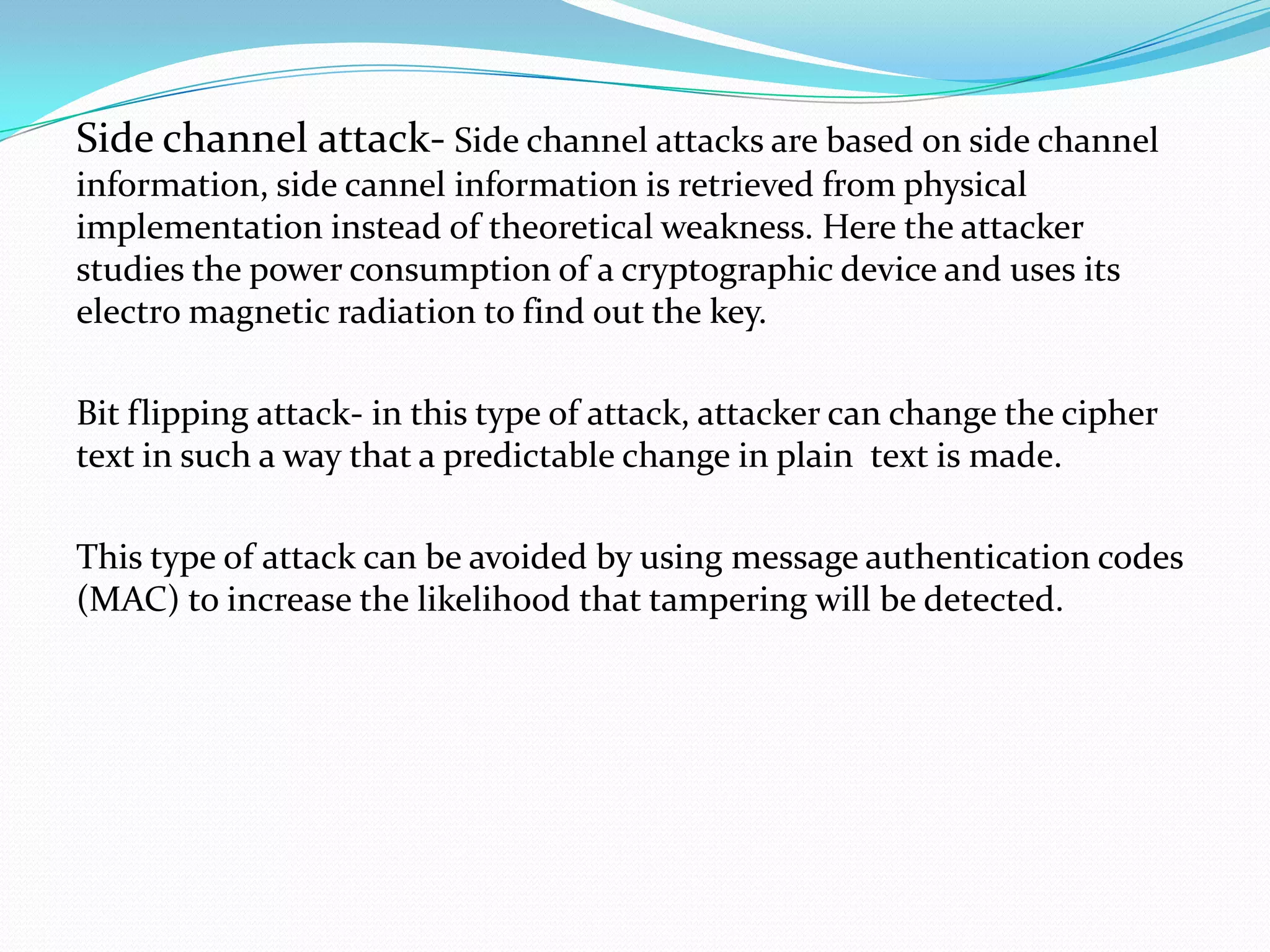 Side channel attack- Side channel attacks are based on side channel
information, side cannel information is retrieved from physical
implementation instead of theoretical weakness. Here the attacker
studies the power consumption of a cryptographic device and uses its
electro magnetic radiation to find out the key.

Bit flipping attack- in this type of attack, attacker can change the cipher
text in such a way that a predictable change in plain text is made.

This type of attack can be avoided by using message authentication codes
(MAC) to increase the likelihood that tampering will be detected.
 